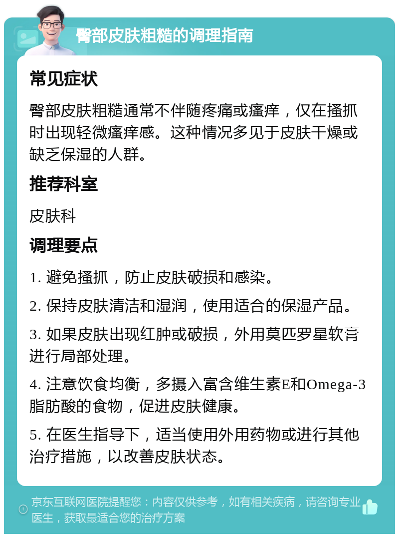 臀部皮肤粗糙的调理指南 常见症状 臀部皮肤粗糙通常不伴随疼痛或瘙痒，仅在搔抓时出现轻微瘙痒感。这种情况多见于皮肤干燥或缺乏保湿的人群。 推荐科室 皮肤科 调理要点 1. 避免搔抓，防止皮肤破损和感染。 2. 保持皮肤清洁和湿润，使用适合的保湿产品。 3. 如果皮肤出现红肿或破损，外用莫匹罗星软膏进行局部处理。 4. 注意饮食均衡，多摄入富含维生素E和Omega-3脂肪酸的食物，促进皮肤健康。 5. 在医生指导下，适当使用外用药物或进行其他治疗措施，以改善皮肤状态。