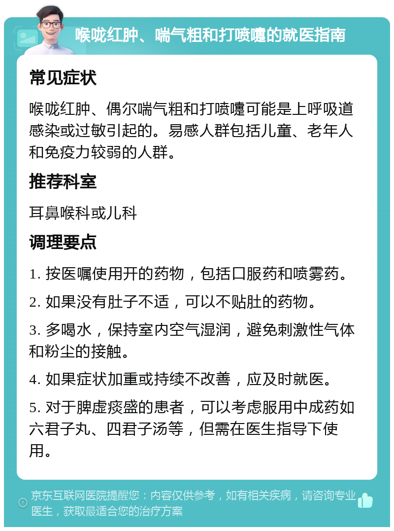 喉咙红肿、喘气粗和打喷嚏的就医指南 常见症状 喉咙红肿、偶尔喘气粗和打喷嚏可能是上呼吸道感染或过敏引起的。易感人群包括儿童、老年人和免疫力较弱的人群。 推荐科室 耳鼻喉科或儿科 调理要点 1. 按医嘱使用开的药物，包括口服药和喷雾药。 2. 如果没有肚子不适，可以不贴肚的药物。 3. 多喝水，保持室内空气湿润，避免刺激性气体和粉尘的接触。 4. 如果症状加重或持续不改善，应及时就医。 5. 对于脾虚痰盛的患者，可以考虑服用中成药如六君子丸、四君子汤等，但需在医生指导下使用。