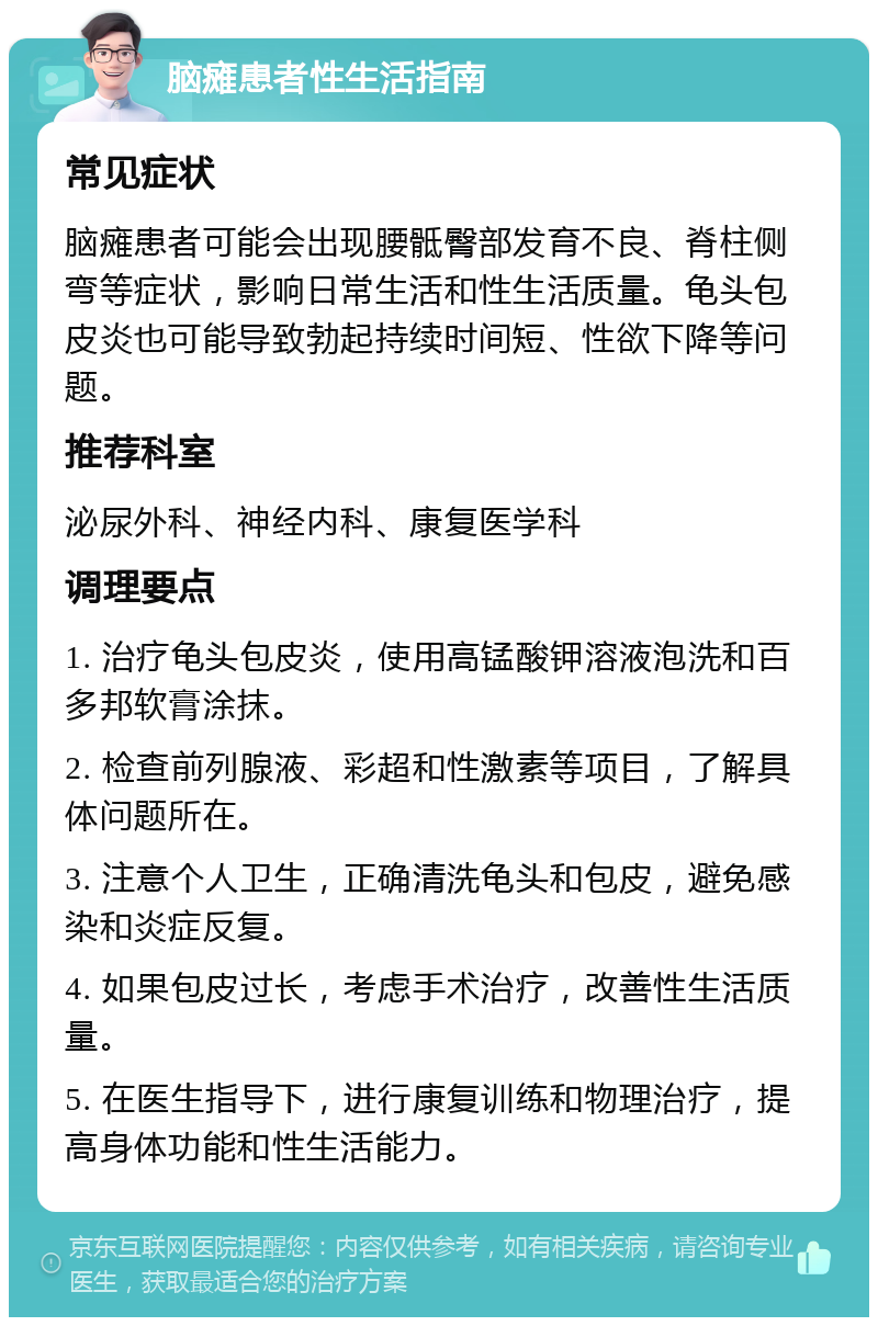 脑瘫患者性生活指南 常见症状 脑瘫患者可能会出现腰骶臀部发育不良、脊柱侧弯等症状，影响日常生活和性生活质量。龟头包皮炎也可能导致勃起持续时间短、性欲下降等问题。 推荐科室 泌尿外科、神经内科、康复医学科 调理要点 1. 治疗龟头包皮炎，使用高锰酸钾溶液泡洗和百多邦软膏涂抹。 2. 检查前列腺液、彩超和性激素等项目，了解具体问题所在。 3. 注意个人卫生，正确清洗龟头和包皮，避免感染和炎症反复。 4. 如果包皮过长，考虑手术治疗，改善性生活质量。 5. 在医生指导下，进行康复训练和物理治疗，提高身体功能和性生活能力。