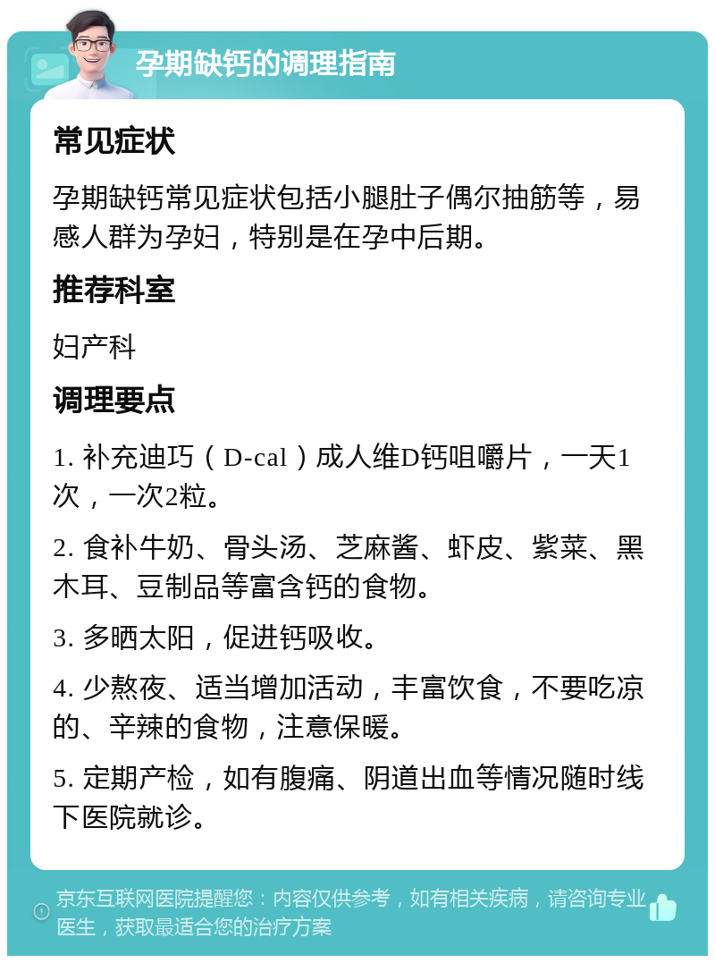 孕期缺钙的调理指南 常见症状 孕期缺钙常见症状包括小腿肚子偶尔抽筋等，易感人群为孕妇，特别是在孕中后期。 推荐科室 妇产科 调理要点 1. 补充迪巧（D-cal）成人维D钙咀嚼片，一天1次，一次2粒。 2. 食补牛奶、骨头汤、芝麻酱、虾皮、紫菜、黑木耳、豆制品等富含钙的食物。 3. 多晒太阳，促进钙吸收。 4. 少熬夜、适当增加活动，丰富饮食，不要吃凉的、辛辣的食物，注意保暖。 5. 定期产检，如有腹痛、阴道出血等情况随时线下医院就诊。