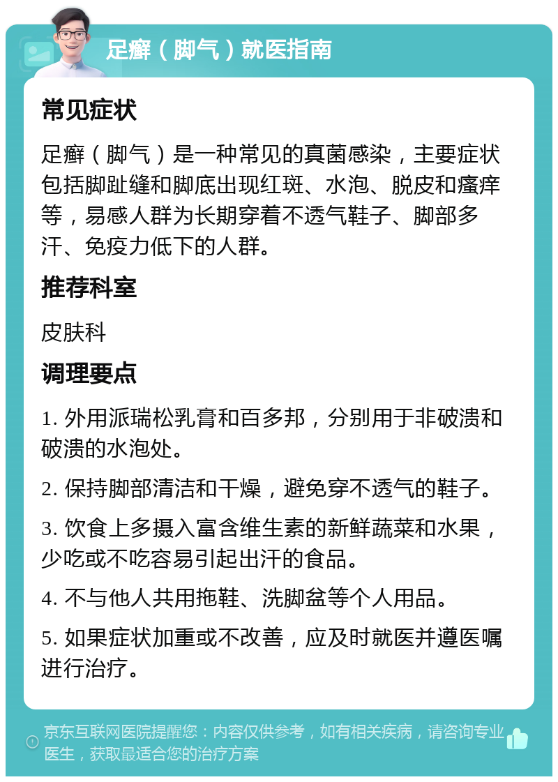 足癣（脚气）就医指南 常见症状 足癣（脚气）是一种常见的真菌感染，主要症状包括脚趾缝和脚底出现红斑、水泡、脱皮和瘙痒等，易感人群为长期穿着不透气鞋子、脚部多汗、免疫力低下的人群。 推荐科室 皮肤科 调理要点 1. 外用派瑞松乳膏和百多邦，分别用于非破溃和破溃的水泡处。 2. 保持脚部清洁和干燥，避免穿不透气的鞋子。 3. 饮食上多摄入富含维生素的新鲜蔬菜和水果，少吃或不吃容易引起出汗的食品。 4. 不与他人共用拖鞋、洗脚盆等个人用品。 5. 如果症状加重或不改善，应及时就医并遵医嘱进行治疗。