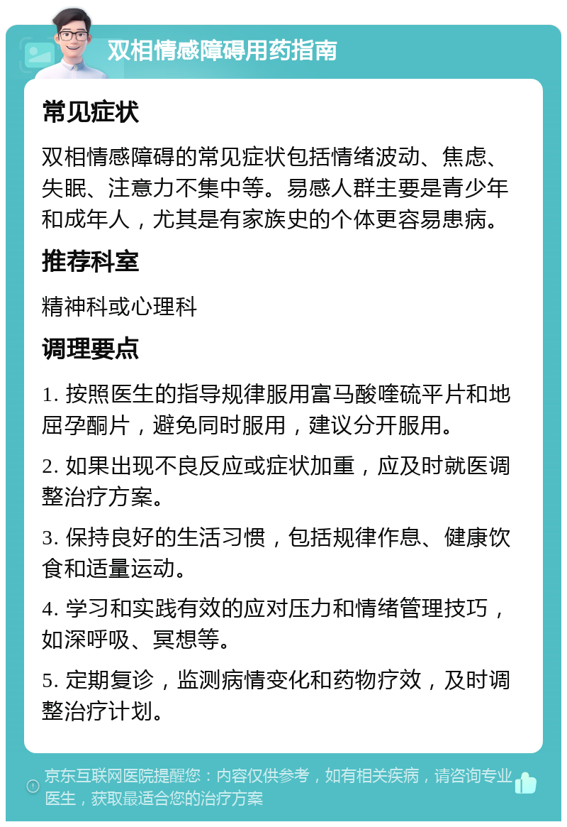 双相情感障碍用药指南 常见症状 双相情感障碍的常见症状包括情绪波动、焦虑、失眠、注意力不集中等。易感人群主要是青少年和成年人，尤其是有家族史的个体更容易患病。 推荐科室 精神科或心理科 调理要点 1. 按照医生的指导规律服用富马酸喹硫平片和地屈孕酮片，避免同时服用，建议分开服用。 2. 如果出现不良反应或症状加重，应及时就医调整治疗方案。 3. 保持良好的生活习惯，包括规律作息、健康饮食和适量运动。 4. 学习和实践有效的应对压力和情绪管理技巧，如深呼吸、冥想等。 5. 定期复诊，监测病情变化和药物疗效，及时调整治疗计划。