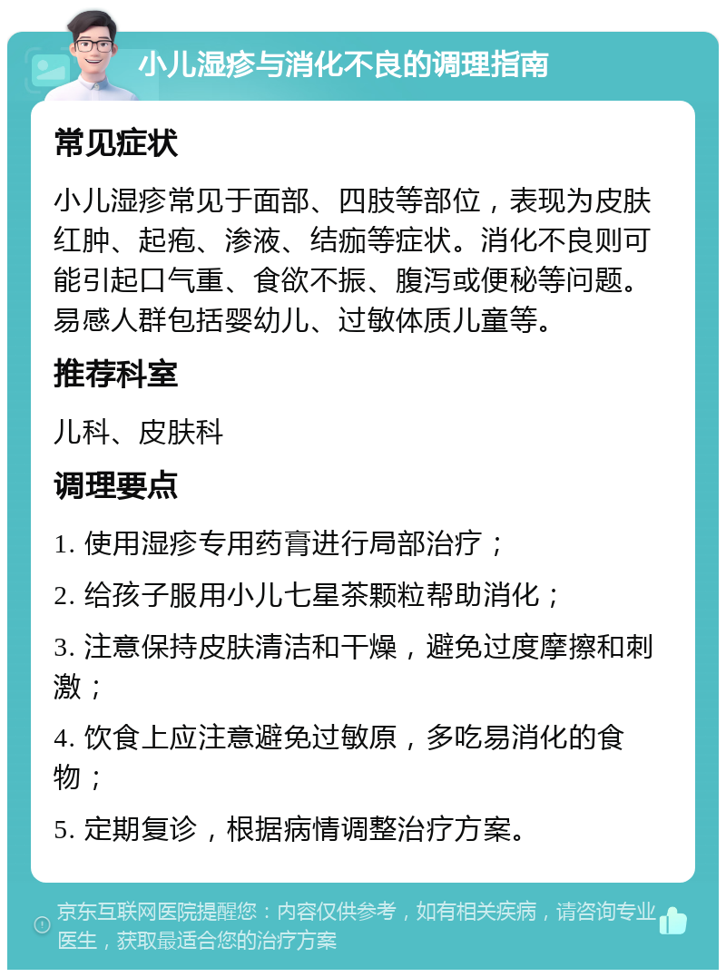 小儿湿疹与消化不良的调理指南 常见症状 小儿湿疹常见于面部、四肢等部位，表现为皮肤红肿、起疱、渗液、结痂等症状。消化不良则可能引起口气重、食欲不振、腹泻或便秘等问题。易感人群包括婴幼儿、过敏体质儿童等。 推荐科室 儿科、皮肤科 调理要点 1. 使用湿疹专用药膏进行局部治疗； 2. 给孩子服用小儿七星茶颗粒帮助消化； 3. 注意保持皮肤清洁和干燥，避免过度摩擦和刺激； 4. 饮食上应注意避免过敏原，多吃易消化的食物； 5. 定期复诊，根据病情调整治疗方案。