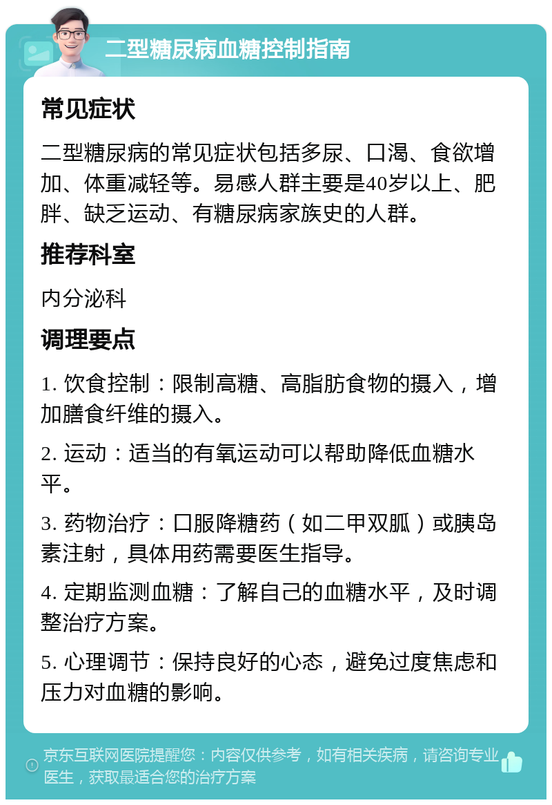 二型糖尿病血糖控制指南 常见症状 二型糖尿病的常见症状包括多尿、口渴、食欲增加、体重减轻等。易感人群主要是40岁以上、肥胖、缺乏运动、有糖尿病家族史的人群。 推荐科室 内分泌科 调理要点 1. 饮食控制：限制高糖、高脂肪食物的摄入，增加膳食纤维的摄入。 2. 运动：适当的有氧运动可以帮助降低血糖水平。 3. 药物治疗：口服降糖药（如二甲双胍）或胰岛素注射，具体用药需要医生指导。 4. 定期监测血糖：了解自己的血糖水平，及时调整治疗方案。 5. 心理调节：保持良好的心态，避免过度焦虑和压力对血糖的影响。