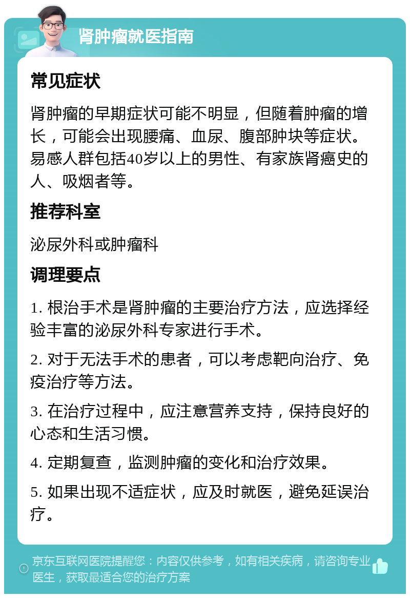 肾肿瘤就医指南 常见症状 肾肿瘤的早期症状可能不明显，但随着肿瘤的增长，可能会出现腰痛、血尿、腹部肿块等症状。易感人群包括40岁以上的男性、有家族肾癌史的人、吸烟者等。 推荐科室 泌尿外科或肿瘤科 调理要点 1. 根治手术是肾肿瘤的主要治疗方法，应选择经验丰富的泌尿外科专家进行手术。 2. 对于无法手术的患者，可以考虑靶向治疗、免疫治疗等方法。 3. 在治疗过程中，应注意营养支持，保持良好的心态和生活习惯。 4. 定期复查，监测肿瘤的变化和治疗效果。 5. 如果出现不适症状，应及时就医，避免延误治疗。