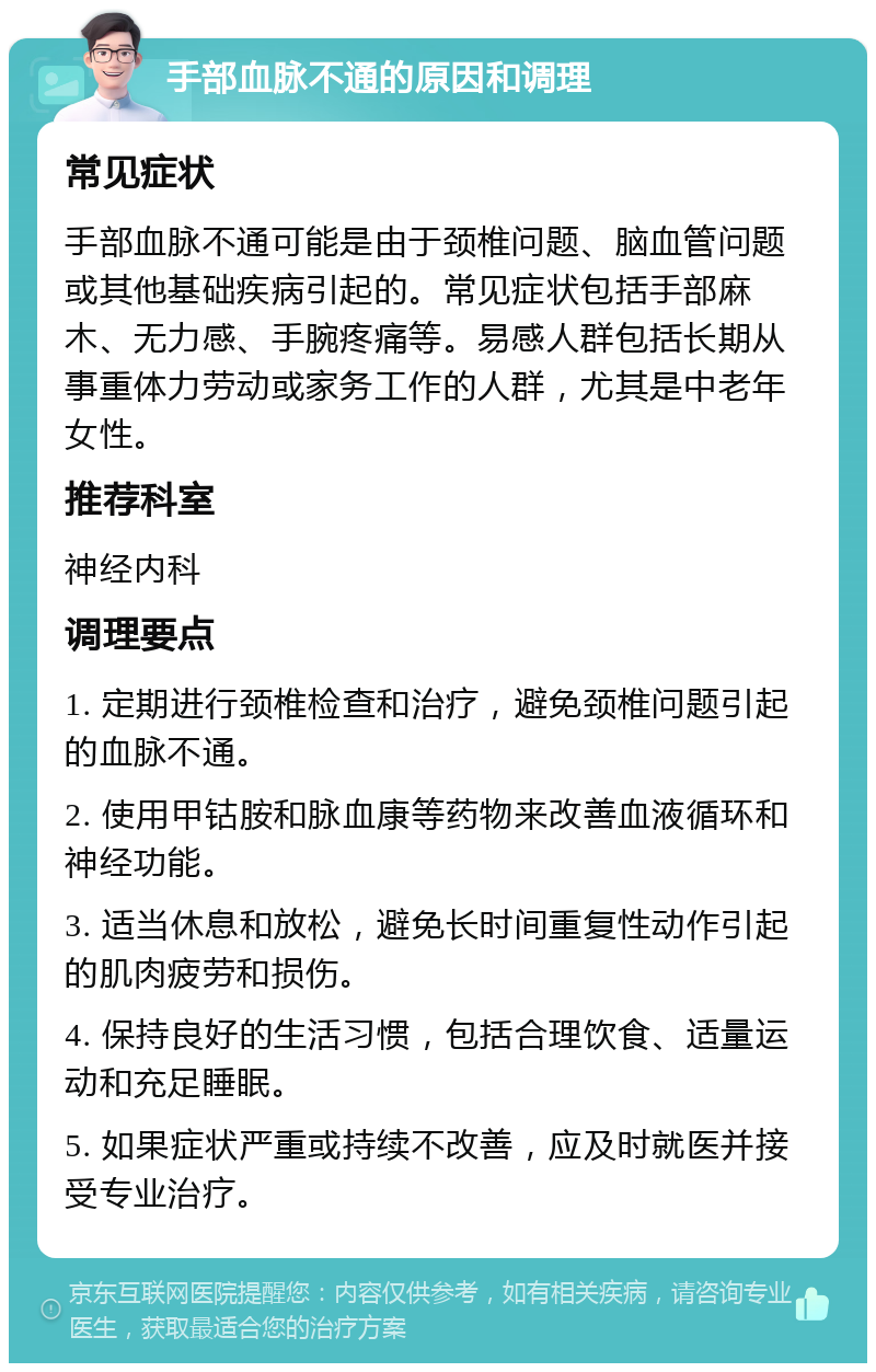 手部血脉不通的原因和调理 常见症状 手部血脉不通可能是由于颈椎问题、脑血管问题或其他基础疾病引起的。常见症状包括手部麻木、无力感、手腕疼痛等。易感人群包括长期从事重体力劳动或家务工作的人群，尤其是中老年女性。 推荐科室 神经内科 调理要点 1. 定期进行颈椎检查和治疗，避免颈椎问题引起的血脉不通。 2. 使用甲钴胺和脉血康等药物来改善血液循环和神经功能。 3. 适当休息和放松，避免长时间重复性动作引起的肌肉疲劳和损伤。 4. 保持良好的生活习惯，包括合理饮食、适量运动和充足睡眠。 5. 如果症状严重或持续不改善，应及时就医并接受专业治疗。