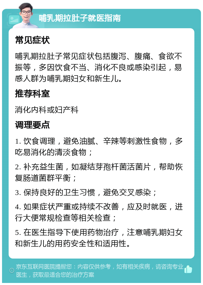 哺乳期拉肚子就医指南 常见症状 哺乳期拉肚子常见症状包括腹泻、腹痛、食欲不振等，多因饮食不当、消化不良或感染引起，易感人群为哺乳期妇女和新生儿。 推荐科室 消化内科或妇产科 调理要点 1. 饮食调理，避免油腻、辛辣等刺激性食物，多吃易消化的清淡食物； 2. 补充益生菌，如凝结芽孢杆菌活菌片，帮助恢复肠道菌群平衡； 3. 保持良好的卫生习惯，避免交叉感染； 4. 如果症状严重或持续不改善，应及时就医，进行大便常规检查等相关检查； 5. 在医生指导下使用药物治疗，注意哺乳期妇女和新生儿的用药安全性和适用性。