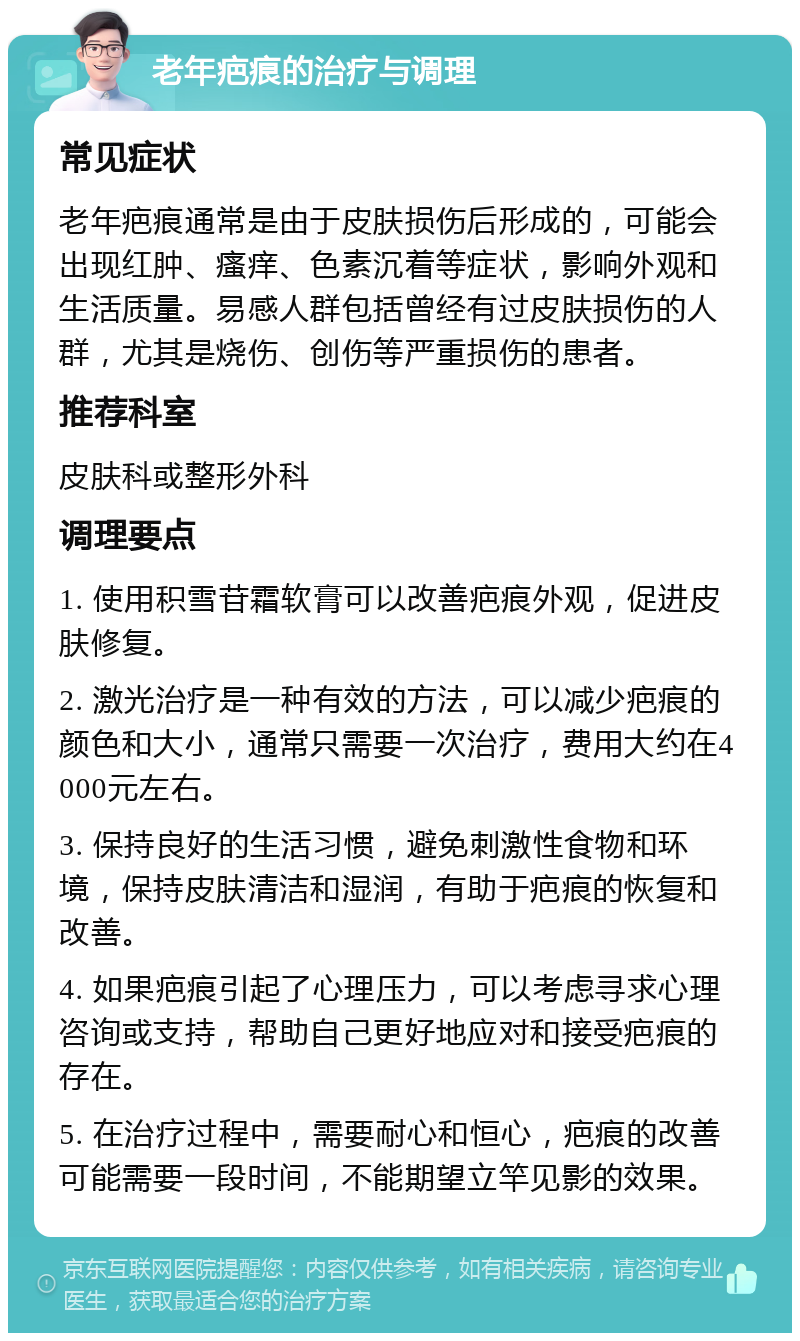 老年疤痕的治疗与调理 常见症状 老年疤痕通常是由于皮肤损伤后形成的，可能会出现红肿、瘙痒、色素沉着等症状，影响外观和生活质量。易感人群包括曾经有过皮肤损伤的人群，尤其是烧伤、创伤等严重损伤的患者。 推荐科室 皮肤科或整形外科 调理要点 1. 使用积雪苷霜软膏可以改善疤痕外观，促进皮肤修复。 2. 激光治疗是一种有效的方法，可以减少疤痕的颜色和大小，通常只需要一次治疗，费用大约在4000元左右。 3. 保持良好的生活习惯，避免刺激性食物和环境，保持皮肤清洁和湿润，有助于疤痕的恢复和改善。 4. 如果疤痕引起了心理压力，可以考虑寻求心理咨询或支持，帮助自己更好地应对和接受疤痕的存在。 5. 在治疗过程中，需要耐心和恒心，疤痕的改善可能需要一段时间，不能期望立竿见影的效果。