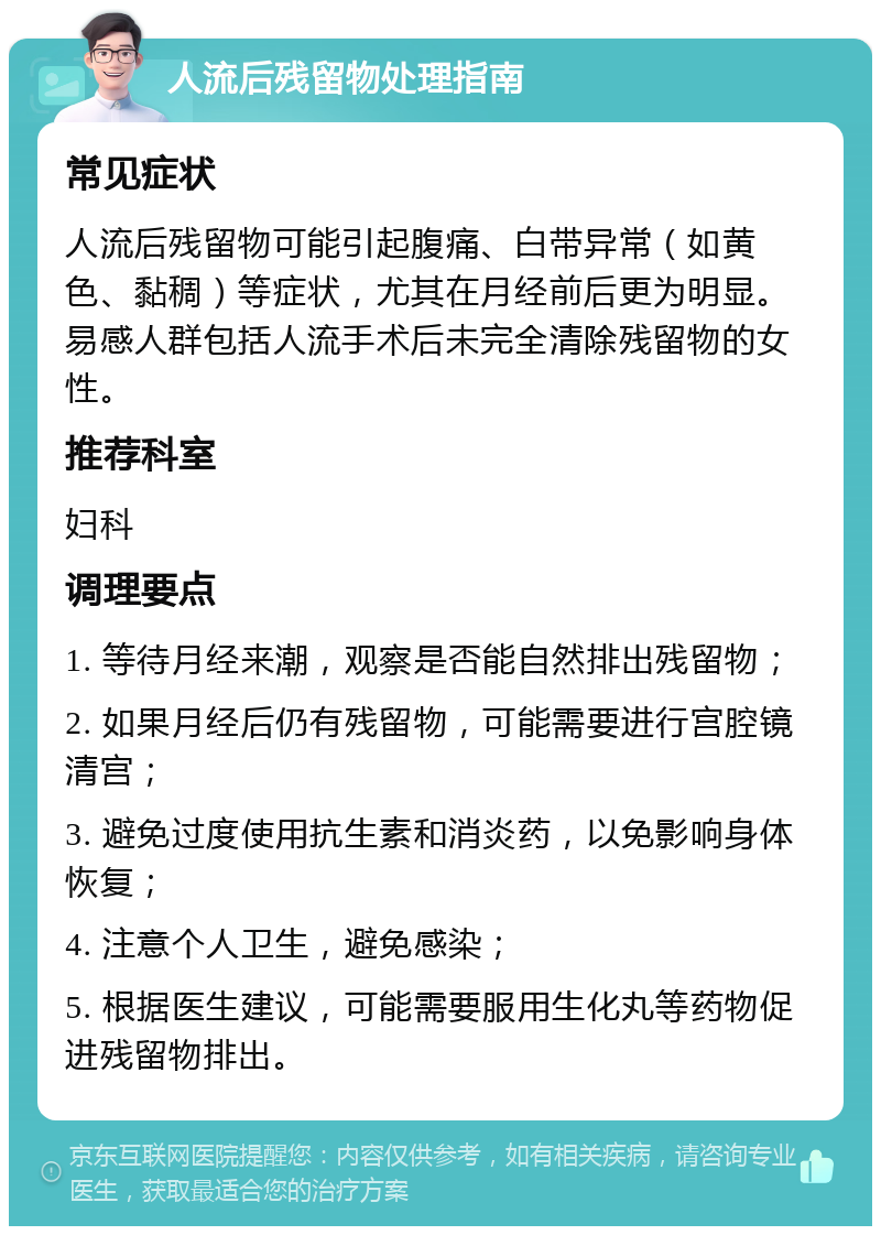 人流后残留物处理指南 常见症状 人流后残留物可能引起腹痛、白带异常（如黄色、黏稠）等症状，尤其在月经前后更为明显。易感人群包括人流手术后未完全清除残留物的女性。 推荐科室 妇科 调理要点 1. 等待月经来潮，观察是否能自然排出残留物； 2. 如果月经后仍有残留物，可能需要进行宫腔镜清宫； 3. 避免过度使用抗生素和消炎药，以免影响身体恢复； 4. 注意个人卫生，避免感染； 5. 根据医生建议，可能需要服用生化丸等药物促进残留物排出。