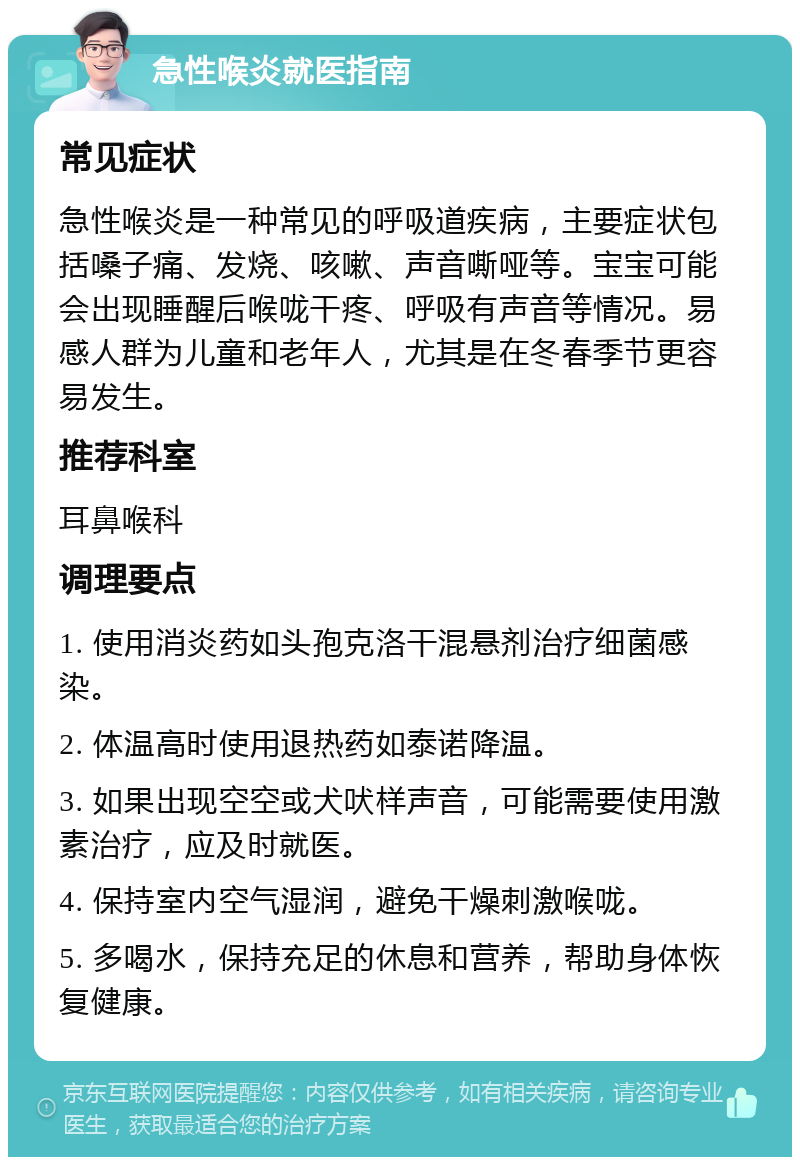 急性喉炎就医指南 常见症状 急性喉炎是一种常见的呼吸道疾病，主要症状包括嗓子痛、发烧、咳嗽、声音嘶哑等。宝宝可能会出现睡醒后喉咙干疼、呼吸有声音等情况。易感人群为儿童和老年人，尤其是在冬春季节更容易发生。 推荐科室 耳鼻喉科 调理要点 1. 使用消炎药如头孢克洛干混悬剂治疗细菌感染。 2. 体温高时使用退热药如泰诺降温。 3. 如果出现空空或犬吠样声音，可能需要使用激素治疗，应及时就医。 4. 保持室内空气湿润，避免干燥刺激喉咙。 5. 多喝水，保持充足的休息和营养，帮助身体恢复健康。