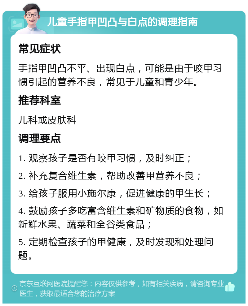 儿童手指甲凹凸与白点的调理指南 常见症状 手指甲凹凸不平、出现白点，可能是由于咬甲习惯引起的营养不良，常见于儿童和青少年。 推荐科室 儿科或皮肤科 调理要点 1. 观察孩子是否有咬甲习惯，及时纠正； 2. 补充复合维生素，帮助改善甲营养不良； 3. 给孩子服用小施尔康，促进健康的甲生长； 4. 鼓励孩子多吃富含维生素和矿物质的食物，如新鲜水果、蔬菜和全谷类食品； 5. 定期检查孩子的甲健康，及时发现和处理问题。