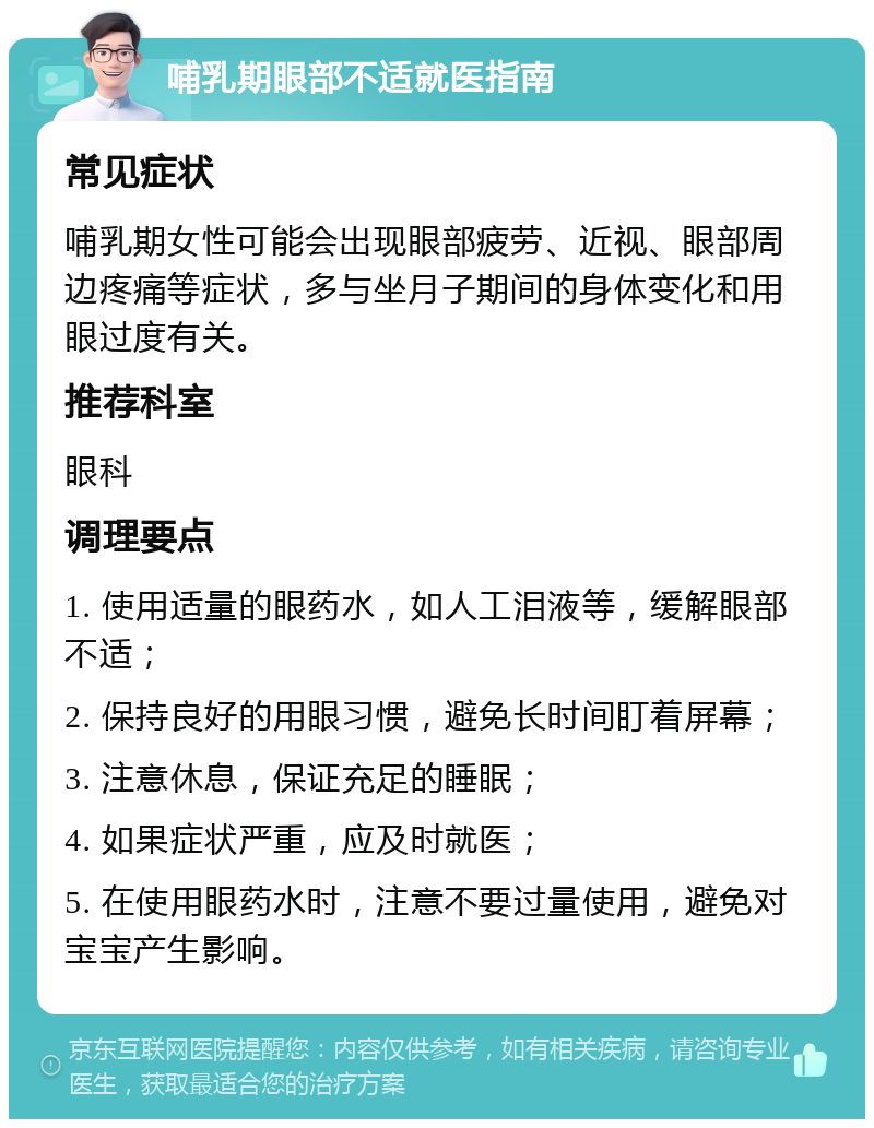 哺乳期眼部不适就医指南 常见症状 哺乳期女性可能会出现眼部疲劳、近视、眼部周边疼痛等症状，多与坐月子期间的身体变化和用眼过度有关。 推荐科室 眼科 调理要点 1. 使用适量的眼药水，如人工泪液等，缓解眼部不适； 2. 保持良好的用眼习惯，避免长时间盯着屏幕； 3. 注意休息，保证充足的睡眠； 4. 如果症状严重，应及时就医； 5. 在使用眼药水时，注意不要过量使用，避免对宝宝产生影响。