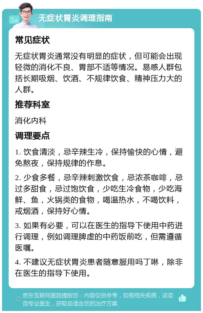 无症状胃炎调理指南 常见症状 无症状胃炎通常没有明显的症状，但可能会出现轻微的消化不良、胃部不适等情况。易感人群包括长期吸烟、饮酒、不规律饮食、精神压力大的人群。 推荐科室 消化内科 调理要点 1. 饮食清淡，忌辛辣生冷，保持愉快的心情，避免熬夜，保持规律的作息。 2. 少食多餐，忌辛辣刺激饮食，忌浓茶咖啡，忌过多甜食，忌过饱饮食，少吃生冷食物，少吃海鲜、鱼，火锅类的食物，喝温热水，不喝饮料，戒烟酒，保持好心情。 3. 如果有必要，可以在医生的指导下使用中药进行调理，例如调理脾虚的中药饭前吃，但需遵循医嘱。 4. 不建议无症状胃炎患者随意服用吗丁啉，除非在医生的指导下使用。