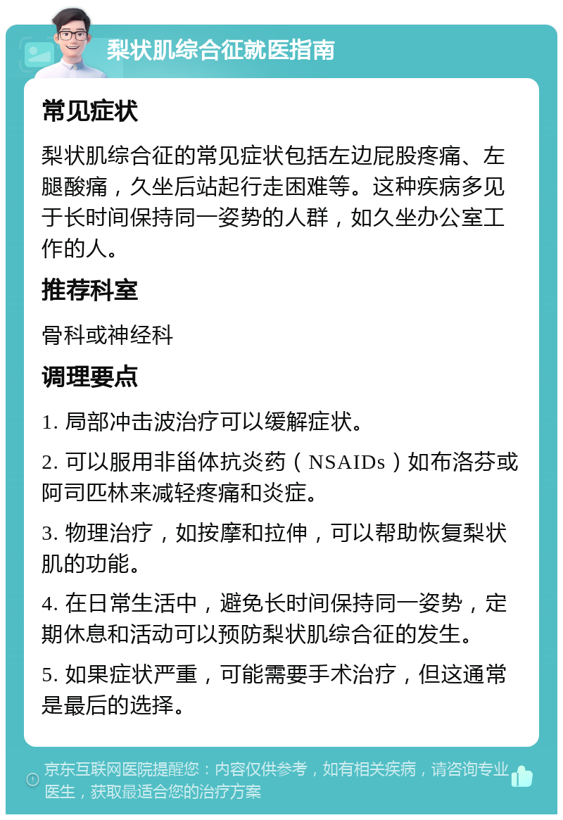 梨状肌综合征就医指南 常见症状 梨状肌综合征的常见症状包括左边屁股疼痛、左腿酸痛，久坐后站起行走困难等。这种疾病多见于长时间保持同一姿势的人群，如久坐办公室工作的人。 推荐科室 骨科或神经科 调理要点 1. 局部冲击波治疗可以缓解症状。 2. 可以服用非甾体抗炎药（NSAIDs）如布洛芬或阿司匹林来减轻疼痛和炎症。 3. 物理治疗，如按摩和拉伸，可以帮助恢复梨状肌的功能。 4. 在日常生活中，避免长时间保持同一姿势，定期休息和活动可以预防梨状肌综合征的发生。 5. 如果症状严重，可能需要手术治疗，但这通常是最后的选择。