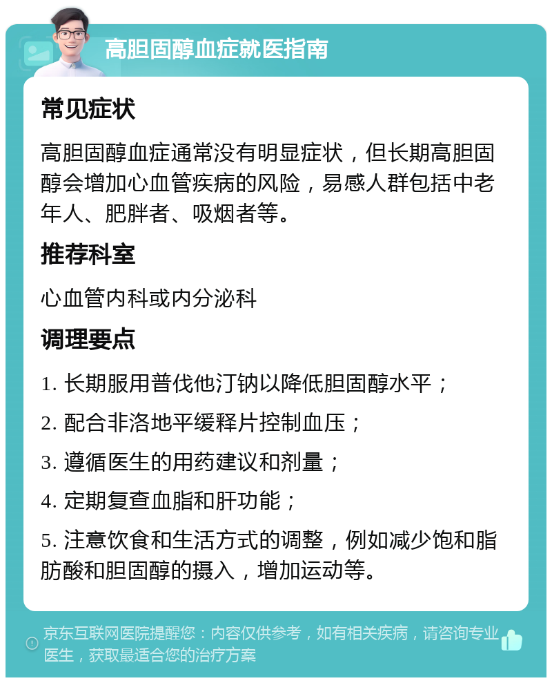 高胆固醇血症就医指南 常见症状 高胆固醇血症通常没有明显症状，但长期高胆固醇会增加心血管疾病的风险，易感人群包括中老年人、肥胖者、吸烟者等。 推荐科室 心血管内科或内分泌科 调理要点 1. 长期服用普伐他汀钠以降低胆固醇水平； 2. 配合非洛地平缓释片控制血压； 3. 遵循医生的用药建议和剂量； 4. 定期复查血脂和肝功能； 5. 注意饮食和生活方式的调整，例如减少饱和脂肪酸和胆固醇的摄入，增加运动等。