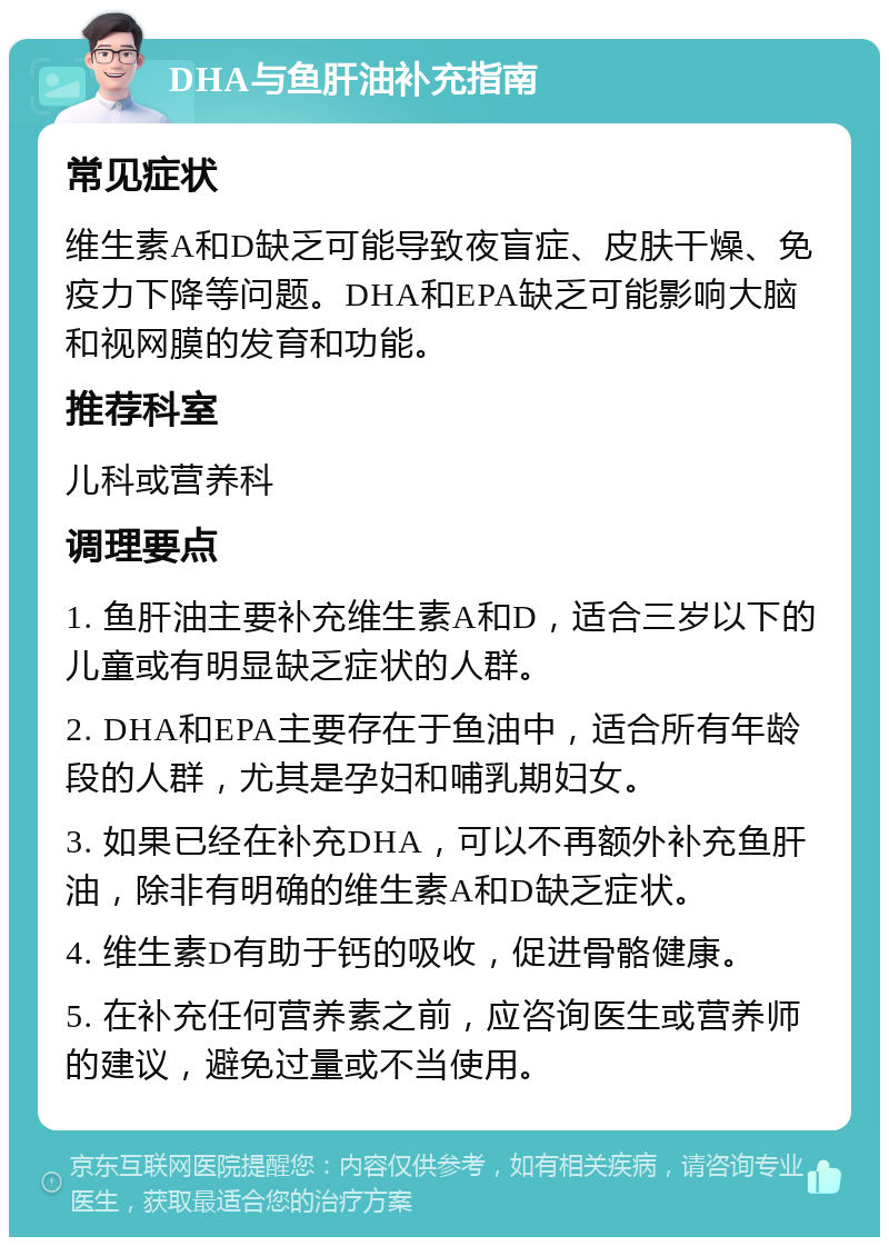 DHA与鱼肝油补充指南 常见症状 维生素A和D缺乏可能导致夜盲症、皮肤干燥、免疫力下降等问题。DHA和EPA缺乏可能影响大脑和视网膜的发育和功能。 推荐科室 儿科或营养科 调理要点 1. 鱼肝油主要补充维生素A和D，适合三岁以下的儿童或有明显缺乏症状的人群。 2. DHA和EPA主要存在于鱼油中，适合所有年龄段的人群，尤其是孕妇和哺乳期妇女。 3. 如果已经在补充DHA，可以不再额外补充鱼肝油，除非有明确的维生素A和D缺乏症状。 4. 维生素D有助于钙的吸收，促进骨骼健康。 5. 在补充任何营养素之前，应咨询医生或营养师的建议，避免过量或不当使用。