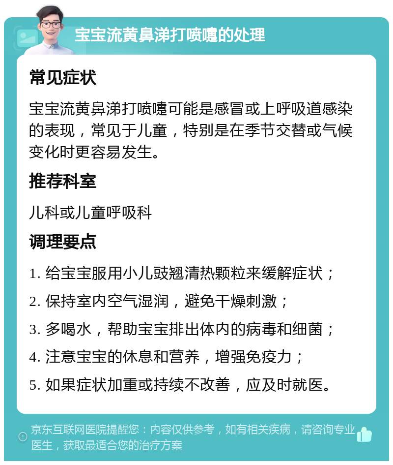 宝宝流黄鼻涕打喷嚏的处理 常见症状 宝宝流黄鼻涕打喷嚏可能是感冒或上呼吸道感染的表现，常见于儿童，特别是在季节交替或气候变化时更容易发生。 推荐科室 儿科或儿童呼吸科 调理要点 1. 给宝宝服用小儿豉翘清热颗粒来缓解症状； 2. 保持室内空气湿润，避免干燥刺激； 3. 多喝水，帮助宝宝排出体内的病毒和细菌； 4. 注意宝宝的休息和营养，增强免疫力； 5. 如果症状加重或持续不改善，应及时就医。