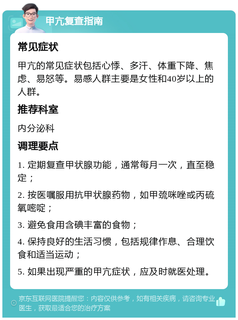 甲亢复查指南 常见症状 甲亢的常见症状包括心悸、多汗、体重下降、焦虑、易怒等。易感人群主要是女性和40岁以上的人群。 推荐科室 内分泌科 调理要点 1. 定期复查甲状腺功能，通常每月一次，直至稳定； 2. 按医嘱服用抗甲状腺药物，如甲巯咪唑或丙硫氧嘧啶； 3. 避免食用含碘丰富的食物； 4. 保持良好的生活习惯，包括规律作息、合理饮食和适当运动； 5. 如果出现严重的甲亢症状，应及时就医处理。