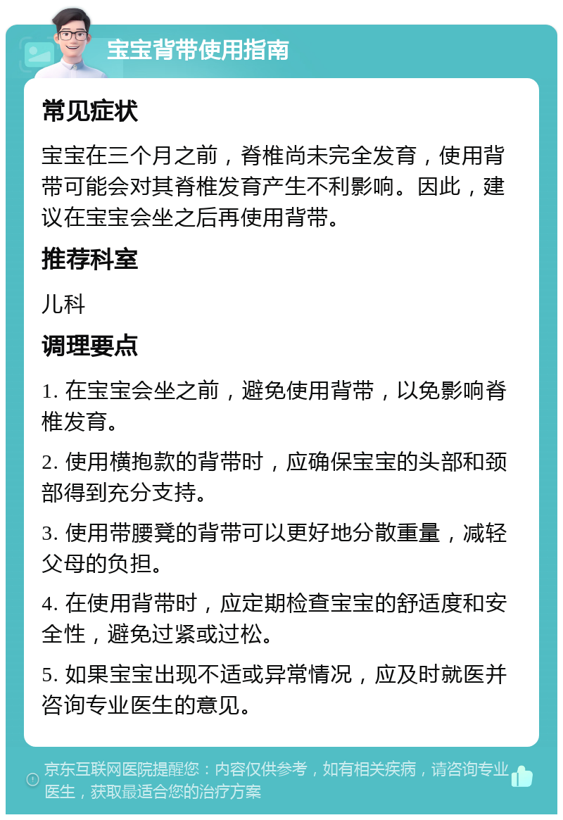 宝宝背带使用指南 常见症状 宝宝在三个月之前，脊椎尚未完全发育，使用背带可能会对其脊椎发育产生不利影响。因此，建议在宝宝会坐之后再使用背带。 推荐科室 儿科 调理要点 1. 在宝宝会坐之前，避免使用背带，以免影响脊椎发育。 2. 使用横抱款的背带时，应确保宝宝的头部和颈部得到充分支持。 3. 使用带腰凳的背带可以更好地分散重量，减轻父母的负担。 4. 在使用背带时，应定期检查宝宝的舒适度和安全性，避免过紧或过松。 5. 如果宝宝出现不适或异常情况，应及时就医并咨询专业医生的意见。