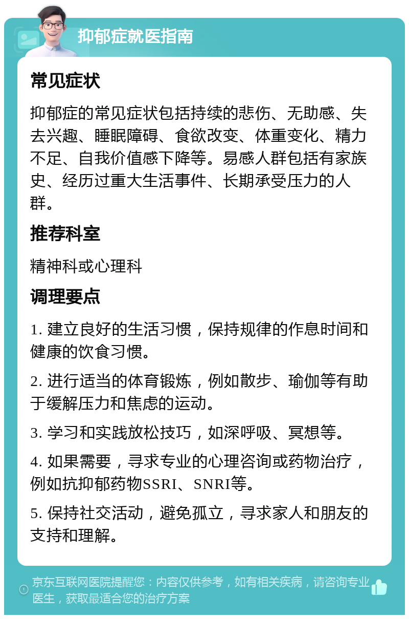 抑郁症就医指南 常见症状 抑郁症的常见症状包括持续的悲伤、无助感、失去兴趣、睡眠障碍、食欲改变、体重变化、精力不足、自我价值感下降等。易感人群包括有家族史、经历过重大生活事件、长期承受压力的人群。 推荐科室 精神科或心理科 调理要点 1. 建立良好的生活习惯，保持规律的作息时间和健康的饮食习惯。 2. 进行适当的体育锻炼，例如散步、瑜伽等有助于缓解压力和焦虑的运动。 3. 学习和实践放松技巧，如深呼吸、冥想等。 4. 如果需要，寻求专业的心理咨询或药物治疗，例如抗抑郁药物SSRI、SNRI等。 5. 保持社交活动，避免孤立，寻求家人和朋友的支持和理解。