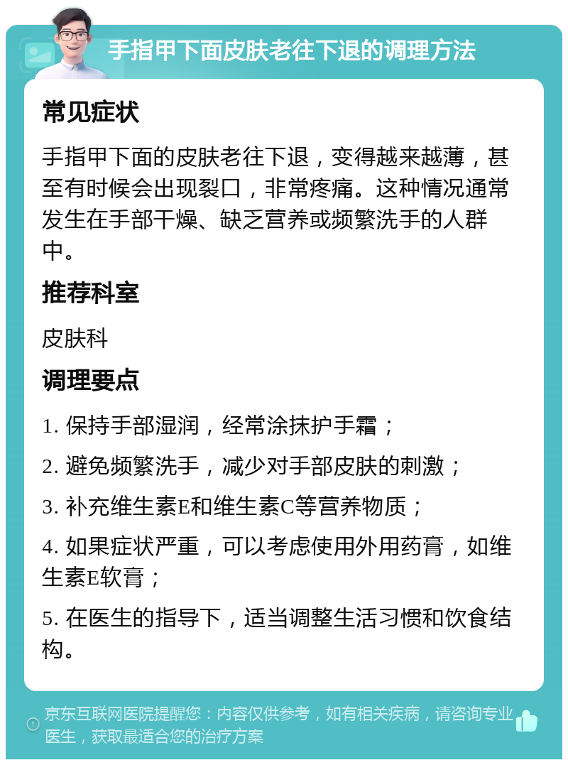 手指甲下面皮肤老往下退的调理方法 常见症状 手指甲下面的皮肤老往下退，变得越来越薄，甚至有时候会出现裂口，非常疼痛。这种情况通常发生在手部干燥、缺乏营养或频繁洗手的人群中。 推荐科室 皮肤科 调理要点 1. 保持手部湿润，经常涂抹护手霜； 2. 避免频繁洗手，减少对手部皮肤的刺激； 3. 补充维生素E和维生素C等营养物质； 4. 如果症状严重，可以考虑使用外用药膏，如维生素E软膏； 5. 在医生的指导下，适当调整生活习惯和饮食结构。