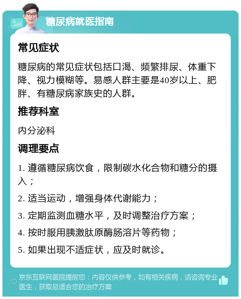 糖尿病就医指南 常见症状 糖尿病的常见症状包括口渴、频繁排尿、体重下降、视力模糊等。易感人群主要是40岁以上、肥胖、有糖尿病家族史的人群。 推荐科室 内分泌科 调理要点 1. 遵循糖尿病饮食，限制碳水化合物和糖分的摄入； 2. 适当运动，增强身体代谢能力； 3. 定期监测血糖水平，及时调整治疗方案； 4. 按时服用胰激肽原酶肠溶片等药物； 5. 如果出现不适症状，应及时就诊。