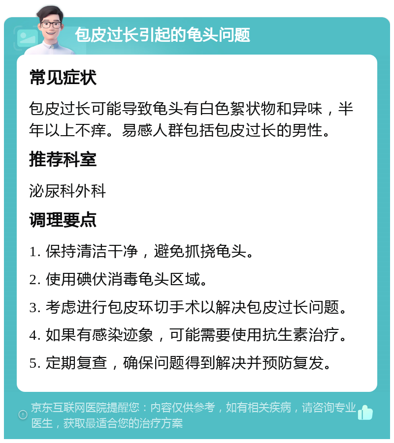 包皮过长引起的龟头问题 常见症状 包皮过长可能导致龟头有白色絮状物和异味，半年以上不痒。易感人群包括包皮过长的男性。 推荐科室 泌尿科外科 调理要点 1. 保持清洁干净，避免抓挠龟头。 2. 使用碘伏消毒龟头区域。 3. 考虑进行包皮环切手术以解决包皮过长问题。 4. 如果有感染迹象，可能需要使用抗生素治疗。 5. 定期复查，确保问题得到解决并预防复发。