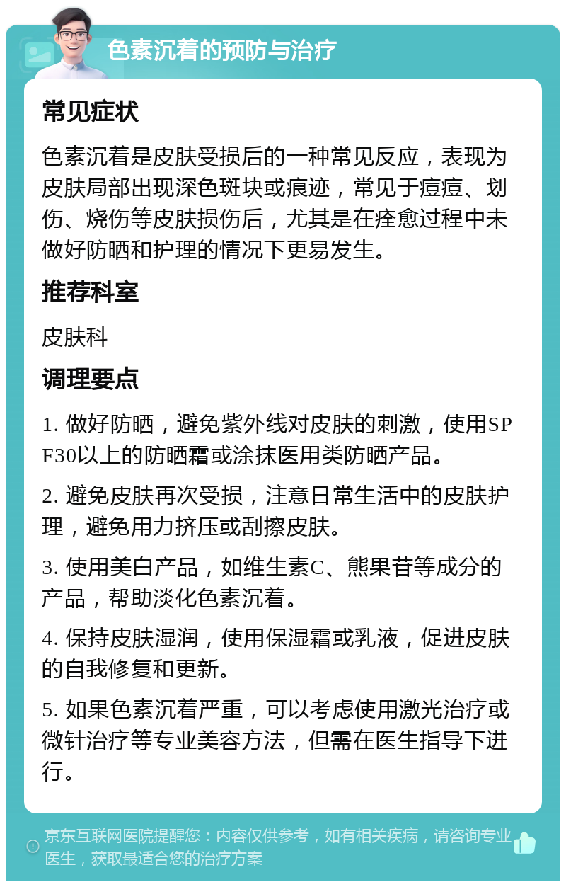 色素沉着的预防与治疗 常见症状 色素沉着是皮肤受损后的一种常见反应，表现为皮肤局部出现深色斑块或痕迹，常见于痘痘、划伤、烧伤等皮肤损伤后，尤其是在痊愈过程中未做好防晒和护理的情况下更易发生。 推荐科室 皮肤科 调理要点 1. 做好防晒，避免紫外线对皮肤的刺激，使用SPF30以上的防晒霜或涂抹医用类防晒产品。 2. 避免皮肤再次受损，注意日常生活中的皮肤护理，避免用力挤压或刮擦皮肤。 3. 使用美白产品，如维生素C、熊果苷等成分的产品，帮助淡化色素沉着。 4. 保持皮肤湿润，使用保湿霜或乳液，促进皮肤的自我修复和更新。 5. 如果色素沉着严重，可以考虑使用激光治疗或微针治疗等专业美容方法，但需在医生指导下进行。