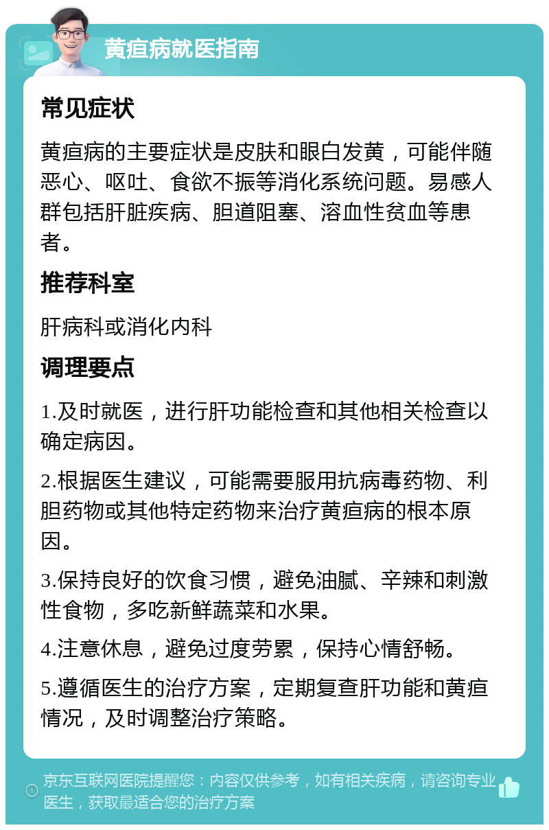 黄疸病就医指南 常见症状 黄疸病的主要症状是皮肤和眼白发黄，可能伴随恶心、呕吐、食欲不振等消化系统问题。易感人群包括肝脏疾病、胆道阻塞、溶血性贫血等患者。 推荐科室 肝病科或消化内科 调理要点 1.及时就医，进行肝功能检查和其他相关检查以确定病因。 2.根据医生建议，可能需要服用抗病毒药物、利胆药物或其他特定药物来治疗黄疸病的根本原因。 3.保持良好的饮食习惯，避免油腻、辛辣和刺激性食物，多吃新鲜蔬菜和水果。 4.注意休息，避免过度劳累，保持心情舒畅。 5.遵循医生的治疗方案，定期复查肝功能和黄疸情况，及时调整治疗策略。