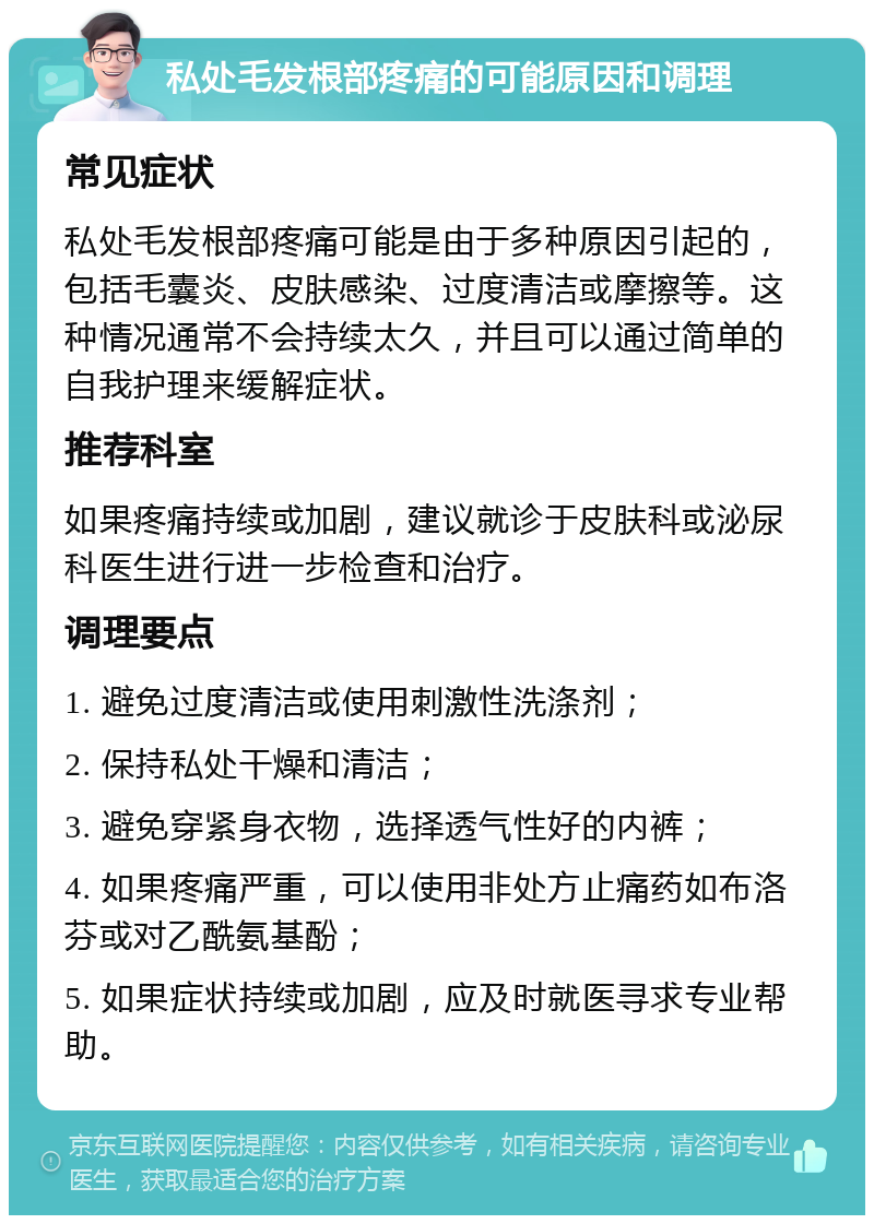 私处毛发根部疼痛的可能原因和调理 常见症状 私处毛发根部疼痛可能是由于多种原因引起的，包括毛囊炎、皮肤感染、过度清洁或摩擦等。这种情况通常不会持续太久，并且可以通过简单的自我护理来缓解症状。 推荐科室 如果疼痛持续或加剧，建议就诊于皮肤科或泌尿科医生进行进一步检查和治疗。 调理要点 1. 避免过度清洁或使用刺激性洗涤剂； 2. 保持私处干燥和清洁； 3. 避免穿紧身衣物，选择透气性好的内裤； 4. 如果疼痛严重，可以使用非处方止痛药如布洛芬或对乙酰氨基酚； 5. 如果症状持续或加剧，应及时就医寻求专业帮助。