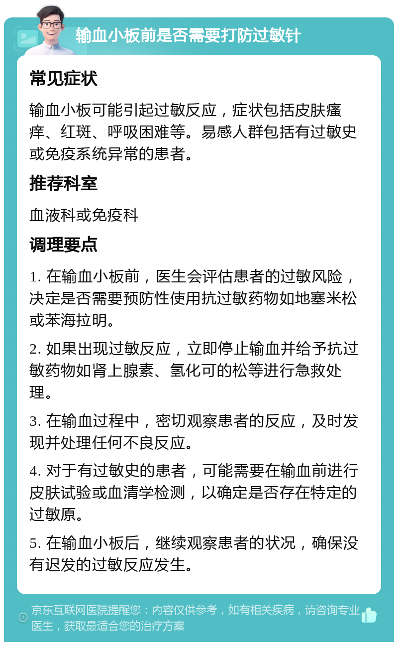 输血小板前是否需要打防过敏针 常见症状 输血小板可能引起过敏反应，症状包括皮肤瘙痒、红斑、呼吸困难等。易感人群包括有过敏史或免疫系统异常的患者。 推荐科室 血液科或免疫科 调理要点 1. 在输血小板前，医生会评估患者的过敏风险，决定是否需要预防性使用抗过敏药物如地塞米松或苯海拉明。 2. 如果出现过敏反应，立即停止输血并给予抗过敏药物如肾上腺素、氢化可的松等进行急救处理。 3. 在输血过程中，密切观察患者的反应，及时发现并处理任何不良反应。 4. 对于有过敏史的患者，可能需要在输血前进行皮肤试验或血清学检测，以确定是否存在特定的过敏原。 5. 在输血小板后，继续观察患者的状况，确保没有迟发的过敏反应发生。