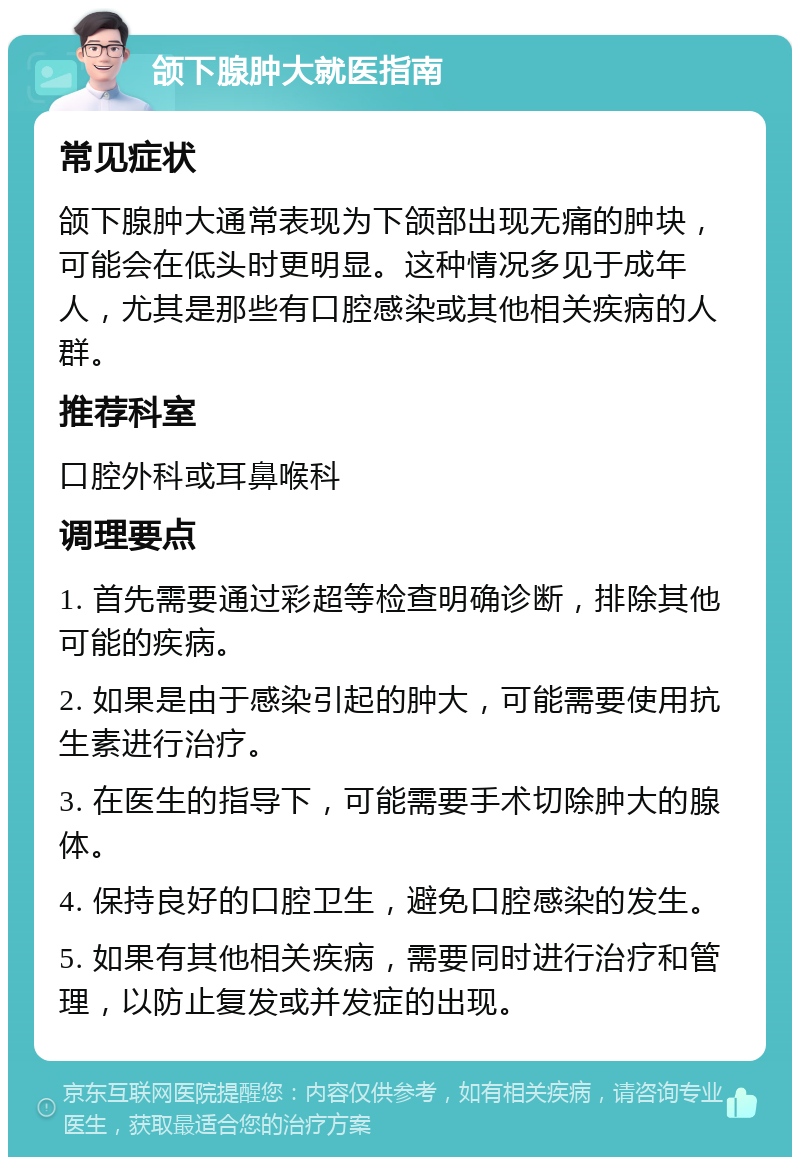 颌下腺肿大就医指南 常见症状 颌下腺肿大通常表现为下颌部出现无痛的肿块，可能会在低头时更明显。这种情况多见于成年人，尤其是那些有口腔感染或其他相关疾病的人群。 推荐科室 口腔外科或耳鼻喉科 调理要点 1. 首先需要通过彩超等检查明确诊断，排除其他可能的疾病。 2. 如果是由于感染引起的肿大，可能需要使用抗生素进行治疗。 3. 在医生的指导下，可能需要手术切除肿大的腺体。 4. 保持良好的口腔卫生，避免口腔感染的发生。 5. 如果有其他相关疾病，需要同时进行治疗和管理，以防止复发或并发症的出现。