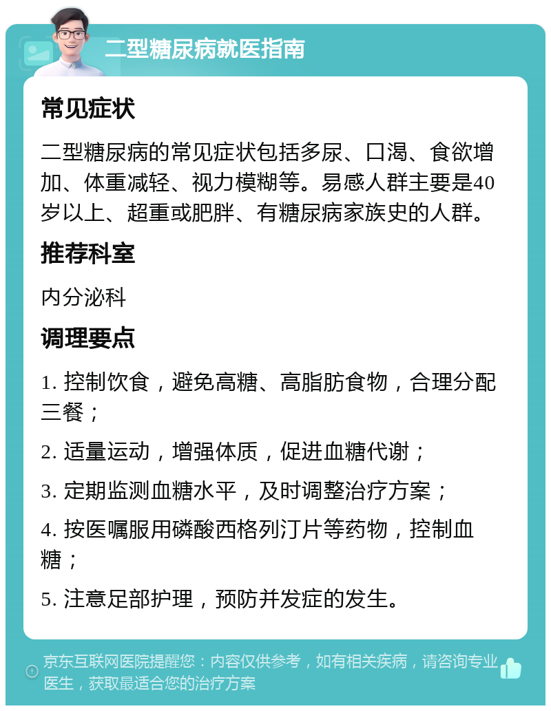 二型糖尿病就医指南 常见症状 二型糖尿病的常见症状包括多尿、口渴、食欲增加、体重减轻、视力模糊等。易感人群主要是40岁以上、超重或肥胖、有糖尿病家族史的人群。 推荐科室 内分泌科 调理要点 1. 控制饮食，避免高糖、高脂肪食物，合理分配三餐； 2. 适量运动，增强体质，促进血糖代谢； 3. 定期监测血糖水平，及时调整治疗方案； 4. 按医嘱服用磷酸西格列汀片等药物，控制血糖； 5. 注意足部护理，预防并发症的发生。