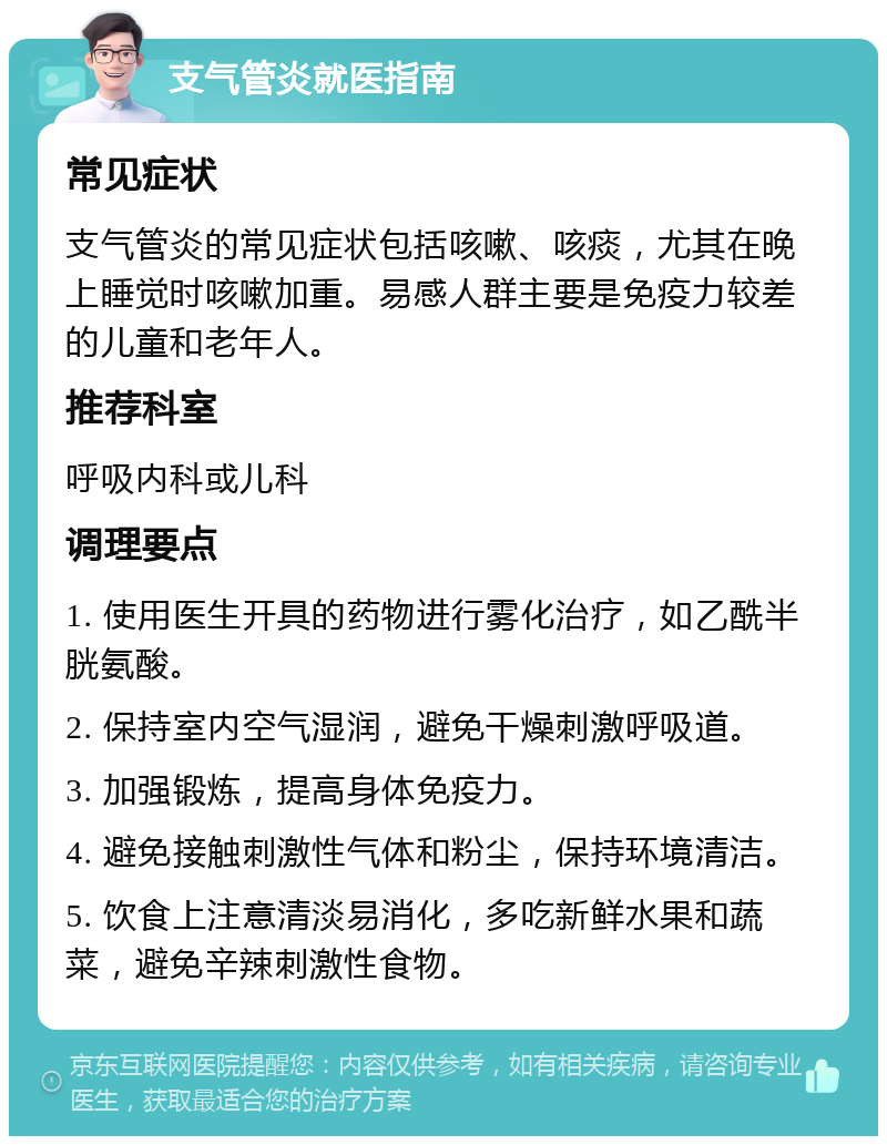 支气管炎就医指南 常见症状 支气管炎的常见症状包括咳嗽、咳痰，尤其在晚上睡觉时咳嗽加重。易感人群主要是免疫力较差的儿童和老年人。 推荐科室 呼吸内科或儿科 调理要点 1. 使用医生开具的药物进行雾化治疗，如乙酰半胱氨酸。 2. 保持室内空气湿润，避免干燥刺激呼吸道。 3. 加强锻炼，提高身体免疫力。 4. 避免接触刺激性气体和粉尘，保持环境清洁。 5. 饮食上注意清淡易消化，多吃新鲜水果和蔬菜，避免辛辣刺激性食物。