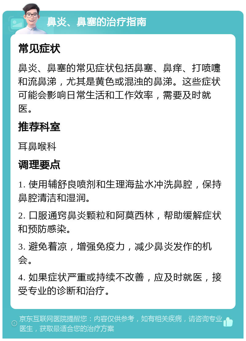 鼻炎、鼻塞的治疗指南 常见症状 鼻炎、鼻塞的常见症状包括鼻塞、鼻痒、打喷嚏和流鼻涕，尤其是黄色或混浊的鼻涕。这些症状可能会影响日常生活和工作效率，需要及时就医。 推荐科室 耳鼻喉科 调理要点 1. 使用辅舒良喷剂和生理海盐水冲洗鼻腔，保持鼻腔清洁和湿润。 2. 口服通窍鼻炎颗粒和阿莫西林，帮助缓解症状和预防感染。 3. 避免着凉，增强免疫力，减少鼻炎发作的机会。 4. 如果症状严重或持续不改善，应及时就医，接受专业的诊断和治疗。