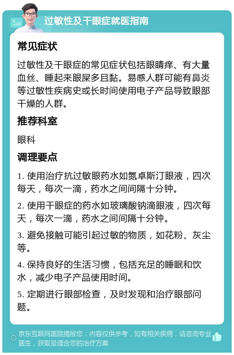 过敏性及干眼症就医指南 常见症状 过敏性及干眼症的常见症状包括眼睛痒、有大量血丝、睡起来眼屎多且黏。易感人群可能有鼻炎等过敏性疾病史或长时间使用电子产品导致眼部干燥的人群。 推荐科室 眼科 调理要点 1. 使用治疗抗过敏眼药水如氮卓斯汀眼液，四次每天，每次一滴，药水之间间隔十分钟。 2. 使用干眼症的药水如玻璃酸钠滴眼液，四次每天，每次一滴，药水之间间隔十分钟。 3. 避免接触可能引起过敏的物质，如花粉、灰尘等。 4. 保持良好的生活习惯，包括充足的睡眠和饮水，减少电子产品使用时间。 5. 定期进行眼部检查，及时发现和治疗眼部问题。