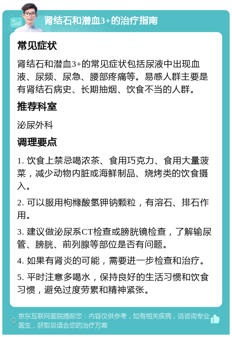 肾结石和潜血3+的治疗指南 常见症状 肾结石和潜血3+的常见症状包括尿液中出现血液、尿频、尿急、腰部疼痛等。易感人群主要是有肾结石病史、长期抽烟、饮食不当的人群。 推荐科室 泌尿外科 调理要点 1. 饮食上禁忌喝浓茶、食用巧克力、食用大量菠菜，减少动物内脏或海鲜制品、烧烤类的饮食摄入。 2. 可以服用枸橼酸氢钾钠颗粒，有溶石、排石作用。 3. 建议做泌尿系CT检查或膀胱镜检查，了解输尿管、膀胱、前列腺等部位是否有问题。 4. 如果有肾炎的可能，需要进一步检查和治疗。 5. 平时注意多喝水，保持良好的生活习惯和饮食习惯，避免过度劳累和精神紧张。