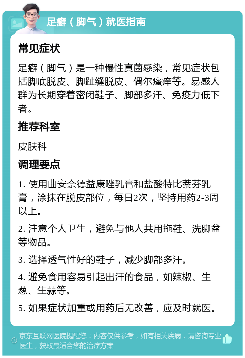 足癣（脚气）就医指南 常见症状 足癣（脚气）是一种慢性真菌感染，常见症状包括脚底脱皮、脚趾缝脱皮、偶尔瘙痒等。易感人群为长期穿着密闭鞋子、脚部多汗、免疫力低下者。 推荐科室 皮肤科 调理要点 1. 使用曲安奈德益康唑乳膏和盐酸特比萘芬乳膏，涂抹在脱皮部位，每日2次，坚持用药2-3周以上。 2. 注意个人卫生，避免与他人共用拖鞋、洗脚盆等物品。 3. 选择透气性好的鞋子，减少脚部多汗。 4. 避免食用容易引起出汗的食品，如辣椒、生葱、生蒜等。 5. 如果症状加重或用药后无改善，应及时就医。