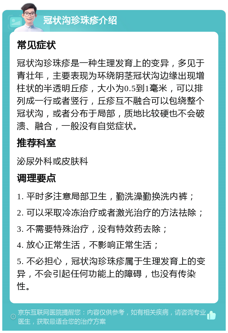 冠状沟珍珠疹介绍 常见症状 冠状沟珍珠疹是一种生理发育上的变异，多见于青壮年，主要表现为环绕阴茎冠状沟边缘出现增柱状的半透明丘疹，大小为0.5到1毫米，可以排列成一行或者竖行，丘疹互不融合可以包绕整个冠状沟，或者分布于局部，质地比较硬也不会破溃、融合，一般没有自觉症状。 推荐科室 泌尿外科或皮肤科 调理要点 1. 平时多注意局部卫生，勤洗澡勤换洗内裤； 2. 可以采取冷冻治疗或者激光治疗的方法祛除； 3. 不需要特殊治疗，没有特效药去除； 4. 放心正常生活，不影响正常生活； 5. 不必担心，冠状沟珍珠疹属于生理发育上的变异，不会引起任何功能上的障碍，也没有传染性。