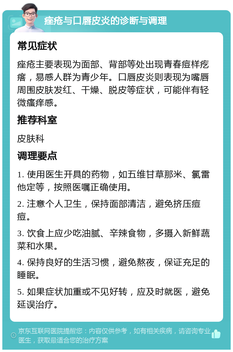 痤疮与口唇皮炎的诊断与调理 常见症状 痤疮主要表现为面部、背部等处出现青春痘样疙瘩，易感人群为青少年。口唇皮炎则表现为嘴唇周围皮肤发红、干燥、脱皮等症状，可能伴有轻微瘙痒感。 推荐科室 皮肤科 调理要点 1. 使用医生开具的药物，如五维甘草那米、氯雷他定等，按照医嘱正确使用。 2. 注意个人卫生，保持面部清洁，避免挤压痘痘。 3. 饮食上应少吃油腻、辛辣食物，多摄入新鲜蔬菜和水果。 4. 保持良好的生活习惯，避免熬夜，保证充足的睡眠。 5. 如果症状加重或不见好转，应及时就医，避免延误治疗。