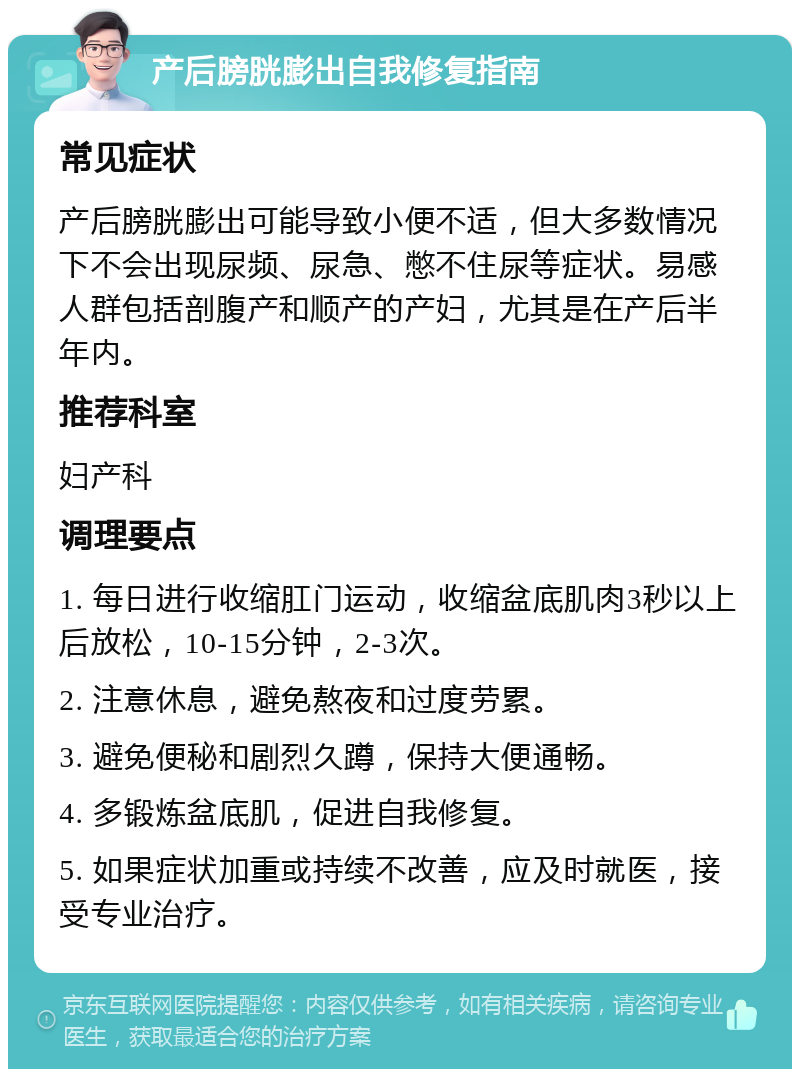 产后膀胱膨出自我修复指南 常见症状 产后膀胱膨出可能导致小便不适，但大多数情况下不会出现尿频、尿急、憋不住尿等症状。易感人群包括剖腹产和顺产的产妇，尤其是在产后半年内。 推荐科室 妇产科 调理要点 1. 每日进行收缩肛门运动，收缩盆底肌肉3秒以上后放松，10-15分钟，2-3次。 2. 注意休息，避免熬夜和过度劳累。 3. 避免便秘和剧烈久蹲，保持大便通畅。 4. 多锻炼盆底肌，促进自我修复。 5. 如果症状加重或持续不改善，应及时就医，接受专业治疗。