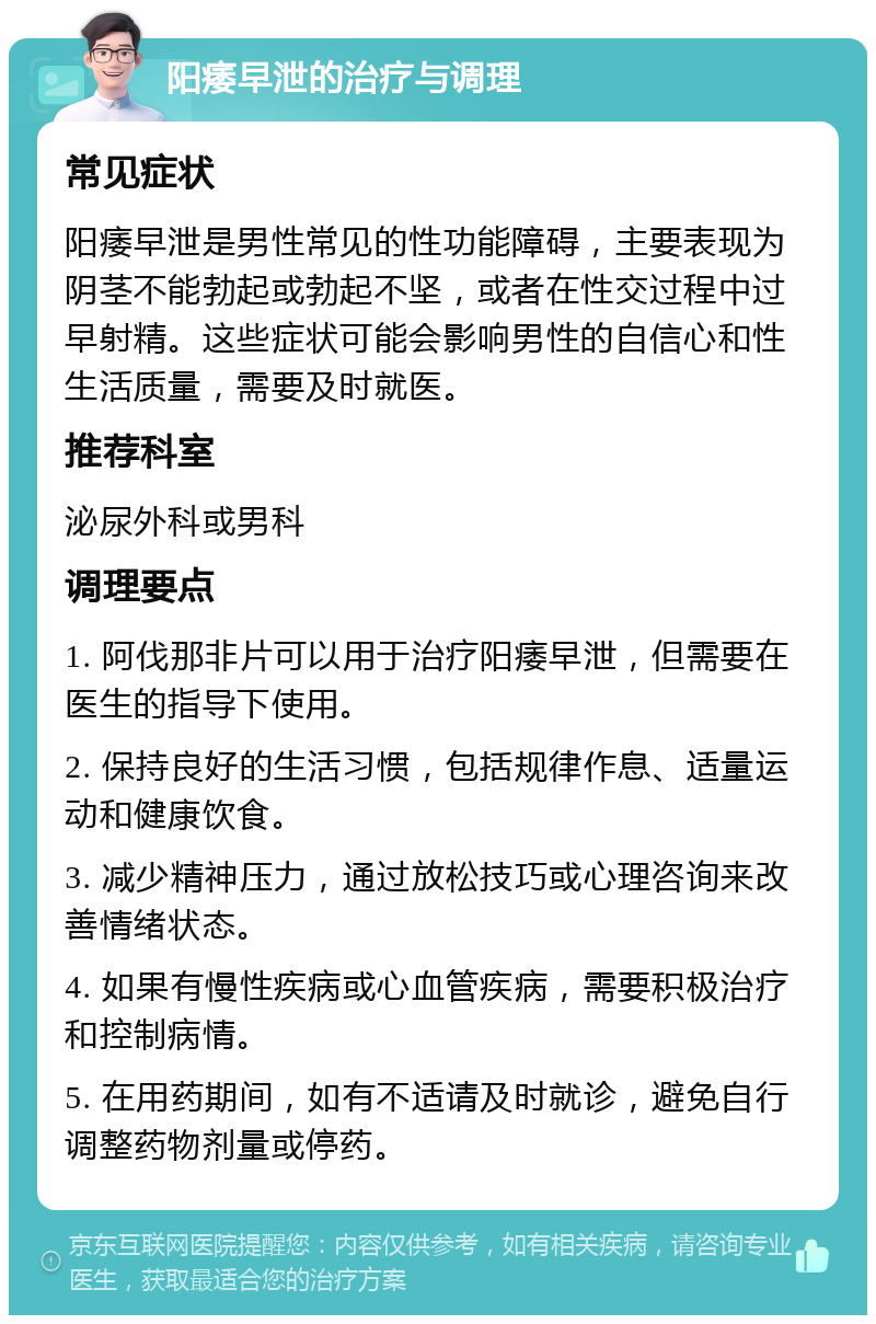 阳痿早泄的治疗与调理 常见症状 阳痿早泄是男性常见的性功能障碍，主要表现为阴茎不能勃起或勃起不坚，或者在性交过程中过早射精。这些症状可能会影响男性的自信心和性生活质量，需要及时就医。 推荐科室 泌尿外科或男科 调理要点 1. 阿伐那非片可以用于治疗阳痿早泄，但需要在医生的指导下使用。 2. 保持良好的生活习惯，包括规律作息、适量运动和健康饮食。 3. 减少精神压力，通过放松技巧或心理咨询来改善情绪状态。 4. 如果有慢性疾病或心血管疾病，需要积极治疗和控制病情。 5. 在用药期间，如有不适请及时就诊，避免自行调整药物剂量或停药。