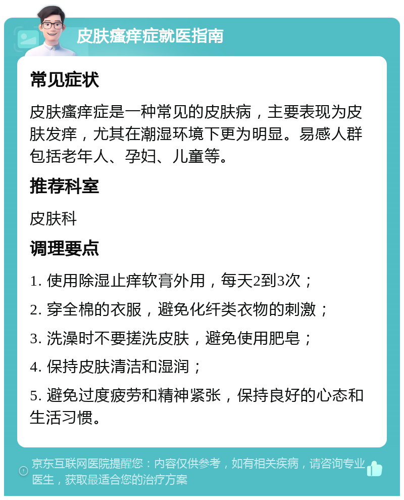 皮肤瘙痒症就医指南 常见症状 皮肤瘙痒症是一种常见的皮肤病，主要表现为皮肤发痒，尤其在潮湿环境下更为明显。易感人群包括老年人、孕妇、儿童等。 推荐科室 皮肤科 调理要点 1. 使用除湿止痒软膏外用，每天2到3次； 2. 穿全棉的衣服，避免化纤类衣物的刺激； 3. 洗澡时不要搓洗皮肤，避免使用肥皂； 4. 保持皮肤清洁和湿润； 5. 避免过度疲劳和精神紧张，保持良好的心态和生活习惯。