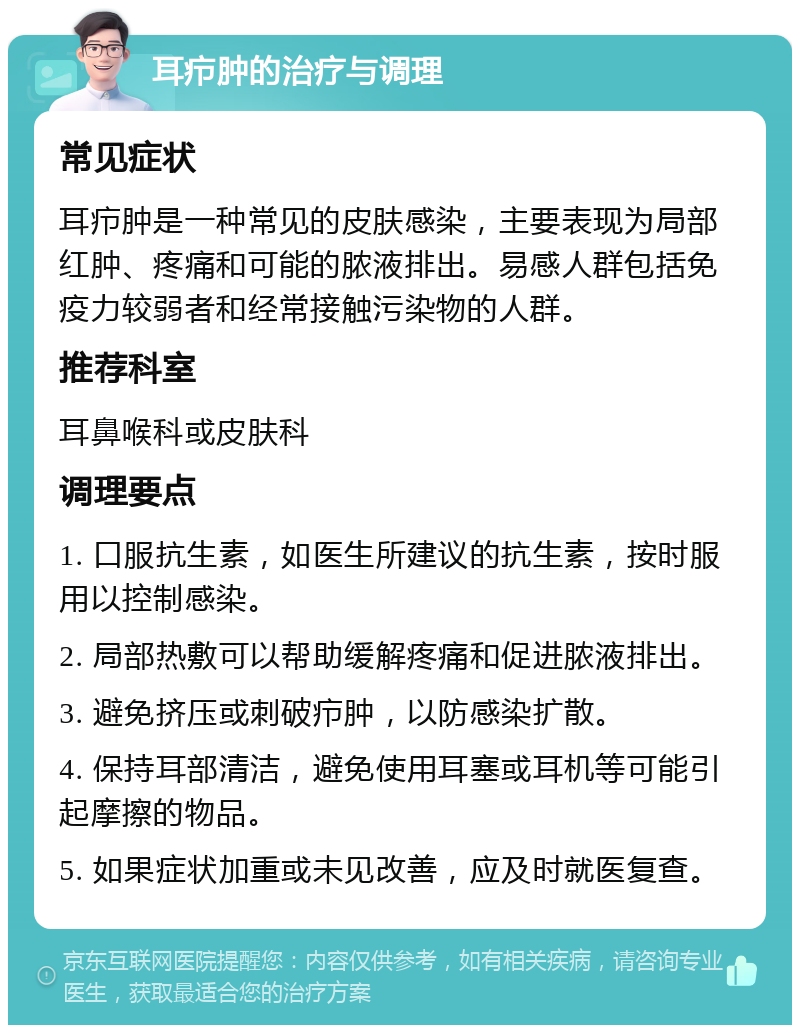 耳疖肿的治疗与调理 常见症状 耳疖肿是一种常见的皮肤感染，主要表现为局部红肿、疼痛和可能的脓液排出。易感人群包括免疫力较弱者和经常接触污染物的人群。 推荐科室 耳鼻喉科或皮肤科 调理要点 1. 口服抗生素，如医生所建议的抗生素，按时服用以控制感染。 2. 局部热敷可以帮助缓解疼痛和促进脓液排出。 3. 避免挤压或刺破疖肿，以防感染扩散。 4. 保持耳部清洁，避免使用耳塞或耳机等可能引起摩擦的物品。 5. 如果症状加重或未见改善，应及时就医复查。