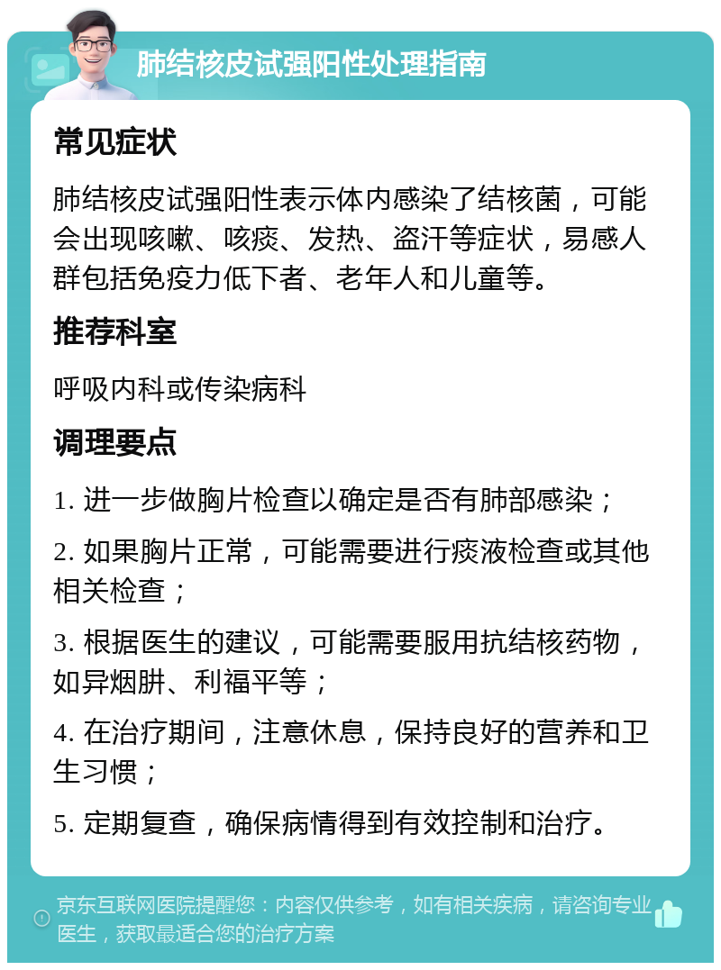 肺结核皮试强阳性处理指南 常见症状 肺结核皮试强阳性表示体内感染了结核菌，可能会出现咳嗽、咳痰、发热、盗汗等症状，易感人群包括免疫力低下者、老年人和儿童等。 推荐科室 呼吸内科或传染病科 调理要点 1. 进一步做胸片检查以确定是否有肺部感染； 2. 如果胸片正常，可能需要进行痰液检查或其他相关检查； 3. 根据医生的建议，可能需要服用抗结核药物，如异烟肼、利福平等； 4. 在治疗期间，注意休息，保持良好的营养和卫生习惯； 5. 定期复查，确保病情得到有效控制和治疗。