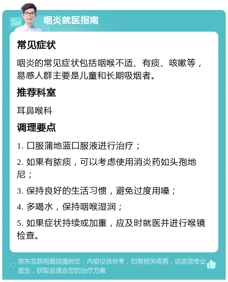 咽炎就医指南 常见症状 咽炎的常见症状包括咽喉不适、有痰、咳嗽等，易感人群主要是儿童和长期吸烟者。 推荐科室 耳鼻喉科 调理要点 1. 口服蒲地蓝口服液进行治疗； 2. 如果有脓痰，可以考虑使用消炎药如头孢地尼； 3. 保持良好的生活习惯，避免过度用嗓； 4. 多喝水，保持咽喉湿润； 5. 如果症状持续或加重，应及时就医并进行喉镜检查。