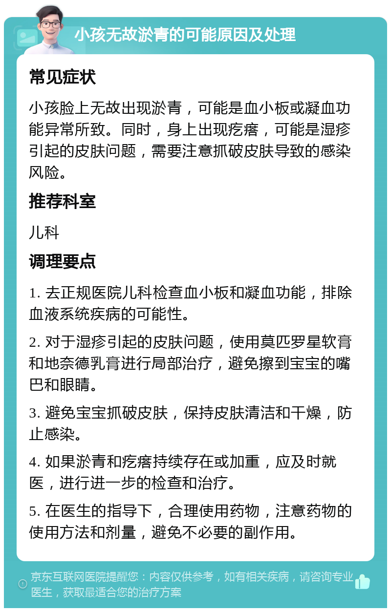 小孩无故淤青的可能原因及处理 常见症状 小孩脸上无故出现淤青，可能是血小板或凝血功能异常所致。同时，身上出现疙瘩，可能是湿疹引起的皮肤问题，需要注意抓破皮肤导致的感染风险。 推荐科室 儿科 调理要点 1. 去正规医院儿科检查血小板和凝血功能，排除血液系统疾病的可能性。 2. 对于湿疹引起的皮肤问题，使用莫匹罗星软膏和地奈德乳膏进行局部治疗，避免擦到宝宝的嘴巴和眼睛。 3. 避免宝宝抓破皮肤，保持皮肤清洁和干燥，防止感染。 4. 如果淤青和疙瘩持续存在或加重，应及时就医，进行进一步的检查和治疗。 5. 在医生的指导下，合理使用药物，注意药物的使用方法和剂量，避免不必要的副作用。