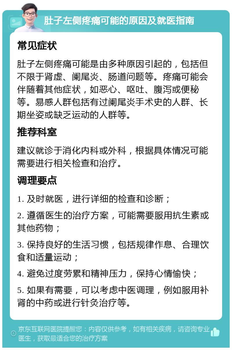 肚子左侧疼痛可能的原因及就医指南 常见症状 肚子左侧疼痛可能是由多种原因引起的，包括但不限于肾虚、阑尾炎、肠道问题等。疼痛可能会伴随着其他症状，如恶心、呕吐、腹泻或便秘等。易感人群包括有过阑尾炎手术史的人群、长期坐姿或缺乏运动的人群等。 推荐科室 建议就诊于消化内科或外科，根据具体情况可能需要进行相关检查和治疗。 调理要点 1. 及时就医，进行详细的检查和诊断； 2. 遵循医生的治疗方案，可能需要服用抗生素或其他药物； 3. 保持良好的生活习惯，包括规律作息、合理饮食和适量运动； 4. 避免过度劳累和精神压力，保持心情愉快； 5. 如果有需要，可以考虑中医调理，例如服用补肾的中药或进行针灸治疗等。