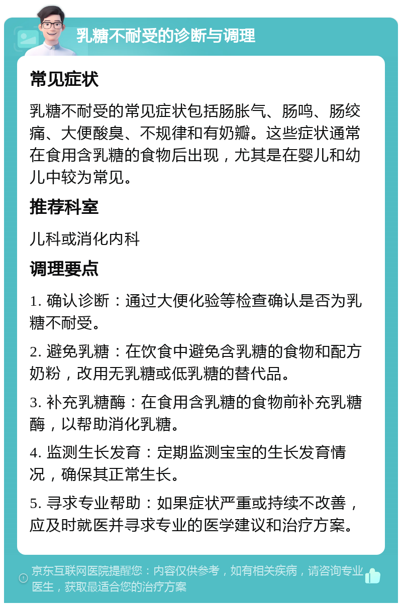 乳糖不耐受的诊断与调理 常见症状 乳糖不耐受的常见症状包括肠胀气、肠鸣、肠绞痛、大便酸臭、不规律和有奶瓣。这些症状通常在食用含乳糖的食物后出现，尤其是在婴儿和幼儿中较为常见。 推荐科室 儿科或消化内科 调理要点 1. 确认诊断：通过大便化验等检查确认是否为乳糖不耐受。 2. 避免乳糖：在饮食中避免含乳糖的食物和配方奶粉，改用无乳糖或低乳糖的替代品。 3. 补充乳糖酶：在食用含乳糖的食物前补充乳糖酶，以帮助消化乳糖。 4. 监测生长发育：定期监测宝宝的生长发育情况，确保其正常生长。 5. 寻求专业帮助：如果症状严重或持续不改善，应及时就医并寻求专业的医学建议和治疗方案。