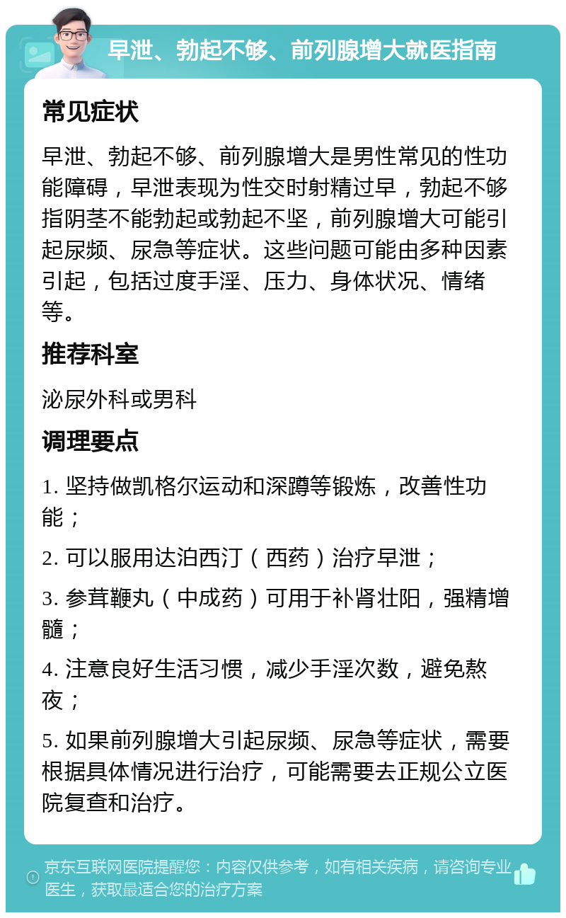 早泄、勃起不够、前列腺增大就医指南 常见症状 早泄、勃起不够、前列腺增大是男性常见的性功能障碍，早泄表现为性交时射精过早，勃起不够指阴茎不能勃起或勃起不坚，前列腺增大可能引起尿频、尿急等症状。这些问题可能由多种因素引起，包括过度手淫、压力、身体状况、情绪等。 推荐科室 泌尿外科或男科 调理要点 1. 坚持做凯格尔运动和深蹲等锻炼，改善性功能； 2. 可以服用达泊西汀（西药）治疗早泄； 3. 参茸鞭丸（中成药）可用于补肾壮阳，强精增髓； 4. 注意良好生活习惯，减少手淫次数，避免熬夜； 5. 如果前列腺增大引起尿频、尿急等症状，需要根据具体情况进行治疗，可能需要去正规公立医院复查和治疗。